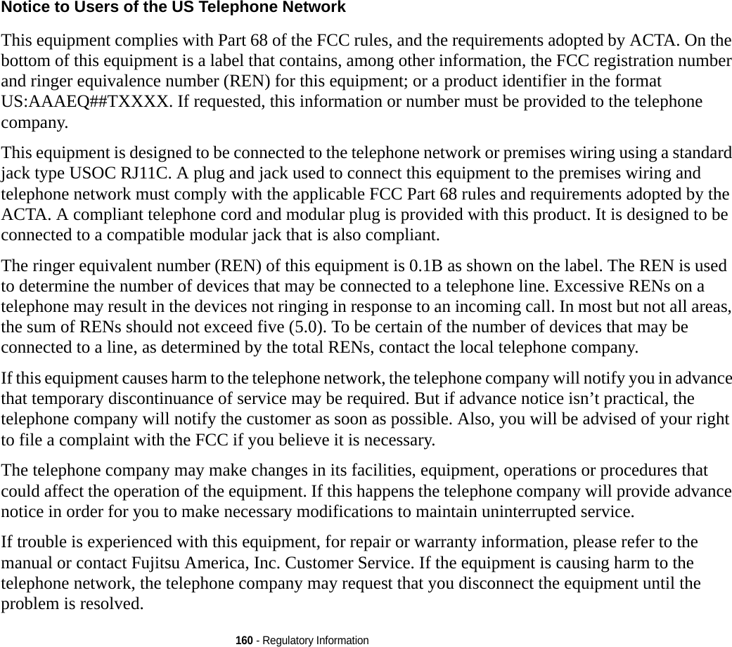 160 - Regulatory InformationNotice to Users of the US Telephone Network This equipment complies with Part 68 of the FCC rules, and the requirements adopted by ACTA. On the bottom of this equipment is a label that contains, among other information, the FCC registration number and ringer equivalence number (REN) for this equipment; or a product identifier in the format US:AAAEQ##TXXXX. If requested, this information or number must be provided to the telephone company.This equipment is designed to be connected to the telephone network or premises wiring using a standard jack type USOC RJ11C. A plug and jack used to connect this equipment to the premises wiring and telephone network must comply with the applicable FCC Part 68 rules and requirements adopted by the ACTA. A compliant telephone cord and modular plug is provided with this product. It is designed to be connected to a compatible modular jack that is also compliant.The ringer equivalent number (REN) of this equipment is 0.1B as shown on the label. The REN is used to determine the number of devices that may be connected to a telephone line. Excessive RENs on a telephone may result in the devices not ringing in response to an incoming call. In most but not all areas, the sum of RENs should not exceed five (5.0). To be certain of the number of devices that may be connected to a line, as determined by the total RENs, contact the local telephone company. If this equipment causes harm to the telephone network, the telephone company will notify you in advance that temporary discontinuance of service may be required. But if advance notice isn’t practical, the telephone company will notify the customer as soon as possible. Also, you will be advised of your right to file a complaint with the FCC if you believe it is necessary.The telephone company may make changes in its facilities, equipment, operations or procedures that could affect the operation of the equipment. If this happens the telephone company will provide advance notice in order for you to make necessary modifications to maintain uninterrupted service. If trouble is experienced with this equipment, for repair or warranty information, please refer to the manual or contact Fujitsu America, Inc. Customer Service. If the equipment is causing harm to the telephone network, the telephone company may request that you disconnect the equipment until the problem is resolved.