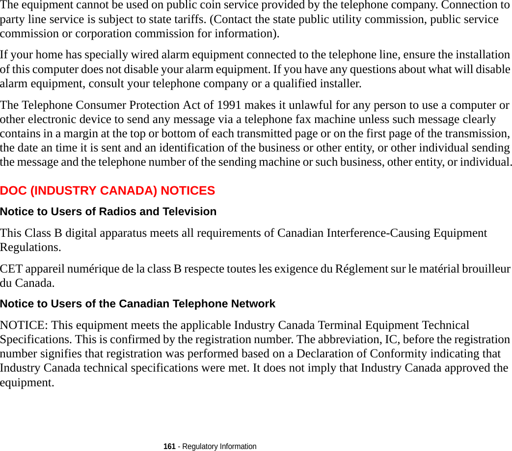 161 - Regulatory InformationThe equipment cannot be used on public coin service provided by the telephone company. Connection to party line service is subject to state tariffs. (Contact the state public utility commission, public service commission or corporation commission for information). If your home has specially wired alarm equipment connected to the telephone line, ensure the installation of this computer does not disable your alarm equipment. If you have any questions about what will disable alarm equipment, consult your telephone company or a qualified installer.The Telephone Consumer Protection Act of 1991 makes it unlawful for any person to use a computer or other electronic device to send any message via a telephone fax machine unless such message clearly contains in a margin at the top or bottom of each transmitted page or on the first page of the transmission, the date an time it is sent and an identification of the business or other entity, or other individual sending the message and the telephone number of the sending machine or such business, other entity, or individual.DOC (INDUSTRY CANADA) NOTICESNotice to Users of Radios and Television This Class B digital apparatus meets all requirements of Canadian Interference-Causing Equipment Regulations.CET appareil numérique de la class B respecte toutes les exigence du Réglement sur le matérial brouilleur du Canada.Notice to Users of the Canadian Telephone Network  NOTICE: This equipment meets the applicable Industry Canada Terminal Equipment Technical Specifications. This is confirmed by the registration number. The abbreviation, IC, before the registration number signifies that registration was performed based on a Declaration of Conformity indicating that Industry Canada technical specifications were met. It does not imply that Industry Canada approved the equipment. 