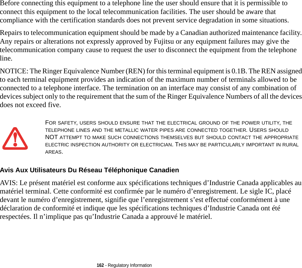 162 - Regulatory InformationBefore connecting this equipment to a telephone line the user should ensure that it is permissible to connect this equipment to the local telecommunication facilities. The user should be aware that compliance with the certification standards does not prevent service degradation in some situations.Repairs to telecommunication equipment should be made by a Canadian authorized maintenance facility. Any repairs or alterations not expressly approved by Fujitsu or any equipment failures may give the telecommunication company cause to request the user to disconnect the equipment from the telephone line.NOTICE: The Ringer Equivalence Number (REN) for this terminal equipment is 0.1B. The REN assigned to each terminal equipment provides an indication of the maximum number of terminals allowed to be connected to a telephone interface. The termination on an interface may consist of any combination of devices subject only to the requirement that the sum of the Ringer Equivalence Numbers of all the devices does not exceed five.Avis Aux Utilisateurs Du Réseau Téléphonique Canadien AVIS: Le présent matériel est conforme aux spécifications techniques d’Industrie Canada applicables au matériel terminal. Cette conformité est confirmée par le numéro d’enregistrement. Le sigle IC, placé devant le numéro d’enregistrement, signifie que l’enregistrement s’est effectué conformément à une déclaration de conformité et indique que les spécifications techniques d’Industrie Canada ont été respectées. Il n’implique pas qu’Industrie Canada a approuvé le matériel.FOR SAFETY, USERS SHOULD ENSURE THAT THE ELECTRICAL GROUND OF THE POWER UTILITY, THE TELEPHONE LINES AND THE METALLIC WATER PIPES ARE CONNECTED TOGETHER. USERS SHOULD NOT ATTEMPT TO MAKE SUCH CONNECTIONS THEMSELVES BUT SHOULD CONTACT THE APPROPRIATE ELECTRIC INSPECTION AUTHORITY OR ELECTRICIAN. THIS MAY BE PARTICULARLY IMPORTANT IN RURAL AREAS.