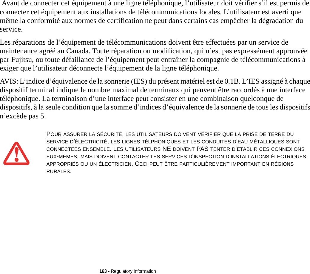 163 - Regulatory Information Avant de connecter cet équipement à une ligne téléphonique, l’utilisateur doit vérifier s’il est permis de connecter cet équipement aux installations de télécommunications locales. L’utilisateur est averti que même la conformité aux normes de certification ne peut dans certains cas empêcher la dégradation du service.Les réparations de l’équipement de télécommunications doivent être effectuées par un service de maintenance agréé au Canada. Toute réparation ou modification, qui n’est pas expressément approuvée par Fujitsu, ou toute défaillance de l’équipement peut entraîner la compagnie de télécommunications à exiger que l’utilisateur déconnecte l’équipement de la ligne téléphonique.AVIS: L’indice d’équivalence de la sonnerie (IES) du présent matériel est de 0.1B. L’IES assigné à chaque dispositif terminal indique le nombre maximal de terminaux qui peuvent être raccordés à une interface téléphonique. La terminaison d’une interface peut consister en une combinaison quelconque de dispositifs, à la seule condition que la somme d’indices d’équivalence de la sonnerie de tous les dispositifs n’excède pas 5.POUR ASSURER LA SÉCURITÉ, LES UTILISATEURS DOIVENT VÉRIFIER QUE LA PRISE DE TERRE DU SERVICE D’ÉLECTRICITÉ, LES LIGNES TÉLPHONIQUES ET LES CONDUITES D’EAU MÉTALLIQUES SONT CONNECTÉES ENSEMBLE. LES UTILISATEURS NE DOIVENT PAS TENTER D’ÉTABLIR CES CONNEXIONS EUX-MÊMES, MAIS DOIVENT CONTACTER LES SERVICES D’INSPECTION D’INSTALLATIONS ÉLECTRIQUES APPROPRIÉS OU UN ÉLECTRICIEN. CECI PEUT ÊTRE PARTICULIÈREMENT IMPORTANT EN RÉGIONS RURALES.