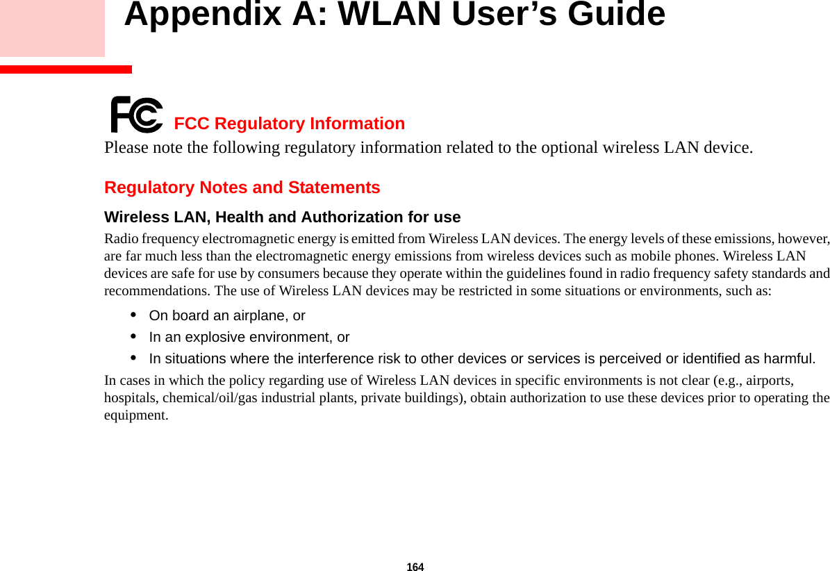 164     Appendix A: WLAN User’s Guide FCC Regulatory InformationPlease note the following regulatory information related to the optional wireless LAN device.Regulatory Notes and StatementsWireless LAN, Health and Authorization for use  Radio frequency electromagnetic energy is emitted from Wireless LAN devices. The energy levels of these emissions, however, are far much less than the electromagnetic energy emissions from wireless devices such as mobile phones. Wireless LAN devices are safe for use by consumers because they operate within the guidelines found in radio frequency safety standards and recommendations. The use of Wireless LAN devices may be restricted in some situations or environments, such as:•On board an airplane, or•In an explosive environment, or•In situations where the interference risk to other devices or services is perceived or identified as harmful.In cases in which the policy regarding use of Wireless LAN devices in specific environments is not clear (e.g., airports, hospitals, chemical/oil/gas industrial plants, private buildings), obtain authorization to use these devices prior to operating the equipment.