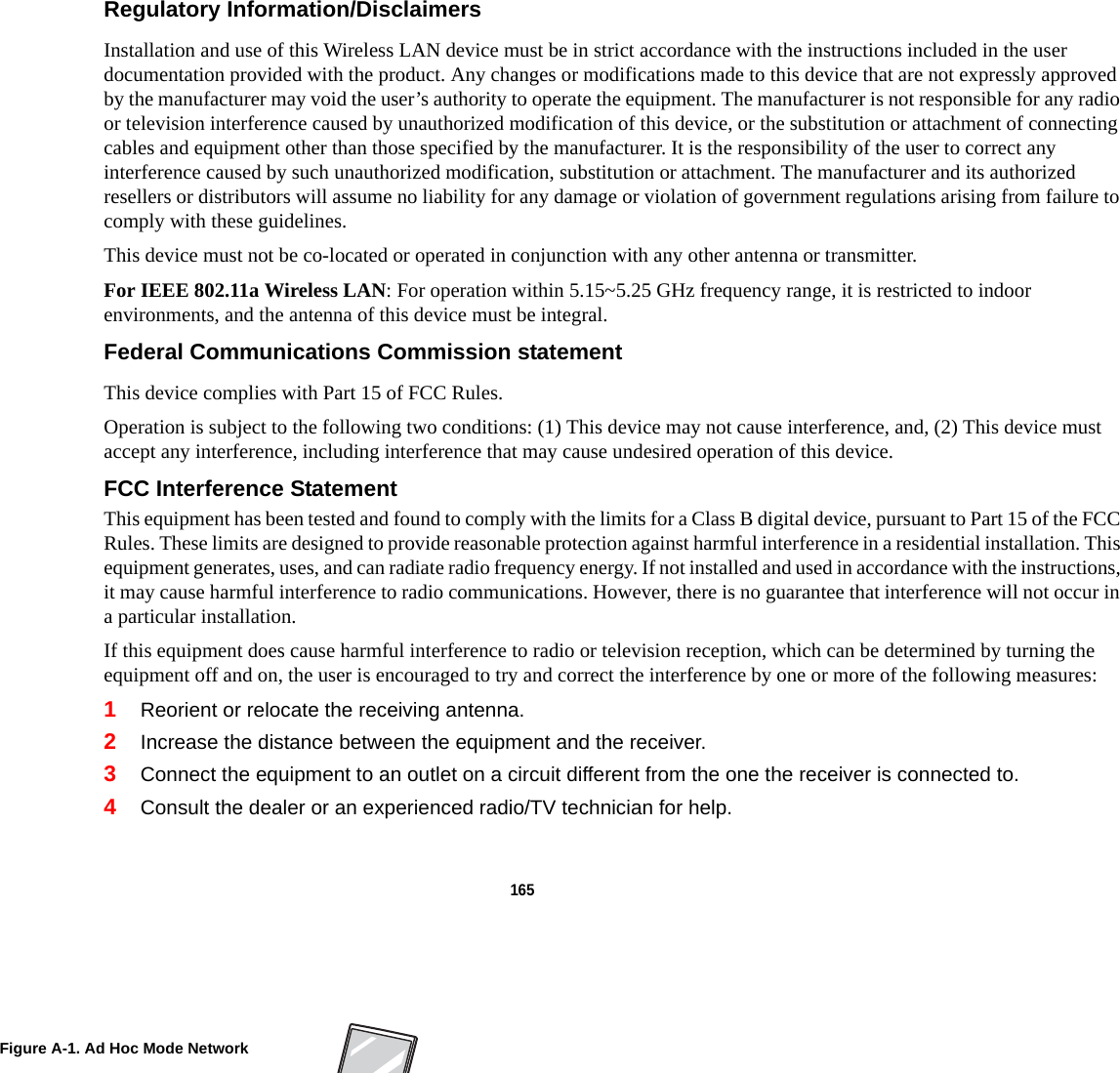 165 Regulatory Information/Disclaimers Installation and use of this Wireless LAN device must be in strict accordance with the instructions included in the user documentation provided with the product. Any changes or modifications made to this device that are not expressly approved by the manufacturer may void the user’s authority to operate the equipment. The manufacturer is not responsible for any radio or television interference caused by unauthorized modification of this device, or the substitution or attachment of connecting cables and equipment other than those specified by the manufacturer. It is the responsibility of the user to correct any interference caused by such unauthorized modification, substitution or attachment. The manufacturer and its authorized resellers or distributors will assume no liability for any damage or violation of government regulations arising from failure to comply with these guidelines. This device must not be co-located or operated in conjunction with any other antenna or transmitter.For IEEE 802.11a Wireless LAN: For operation within 5.15~5.25 GHz frequency range, it is restricted to indoor environments, and the antenna of this device must be integral.Federal Communications Commission statement This device complies with Part 15 of FCC Rules.Operation is subject to the following two conditions: (1) This device may not cause interference, and, (2) This device must accept any interference, including interference that may cause undesired operation of this device.FCC Interference Statement This equipment has been tested and found to comply with the limits for a Class B digital device, pursuant to Part 15 of the FCC Rules. These limits are designed to provide reasonable protection against harmful interference in a residential installation. This equipment generates, uses, and can radiate radio frequency energy. If not installed and used in accordance with the instructions, it may cause harmful interference to radio communications. However, there is no guarantee that interference will not occur in a particular installation.If this equipment does cause harmful interference to radio or television reception, which can be determined by turning the equipment off and on, the user is encouraged to try and correct the interference by one or more of the following measures:1Reorient or relocate the receiving antenna.2Increase the distance between the equipment and the receiver.3Connect the equipment to an outlet on a circuit different from the one the receiver is connected to.4Consult the dealer or an experienced radio/TV technician for help.Figure A-1. Ad Hoc Mode Network