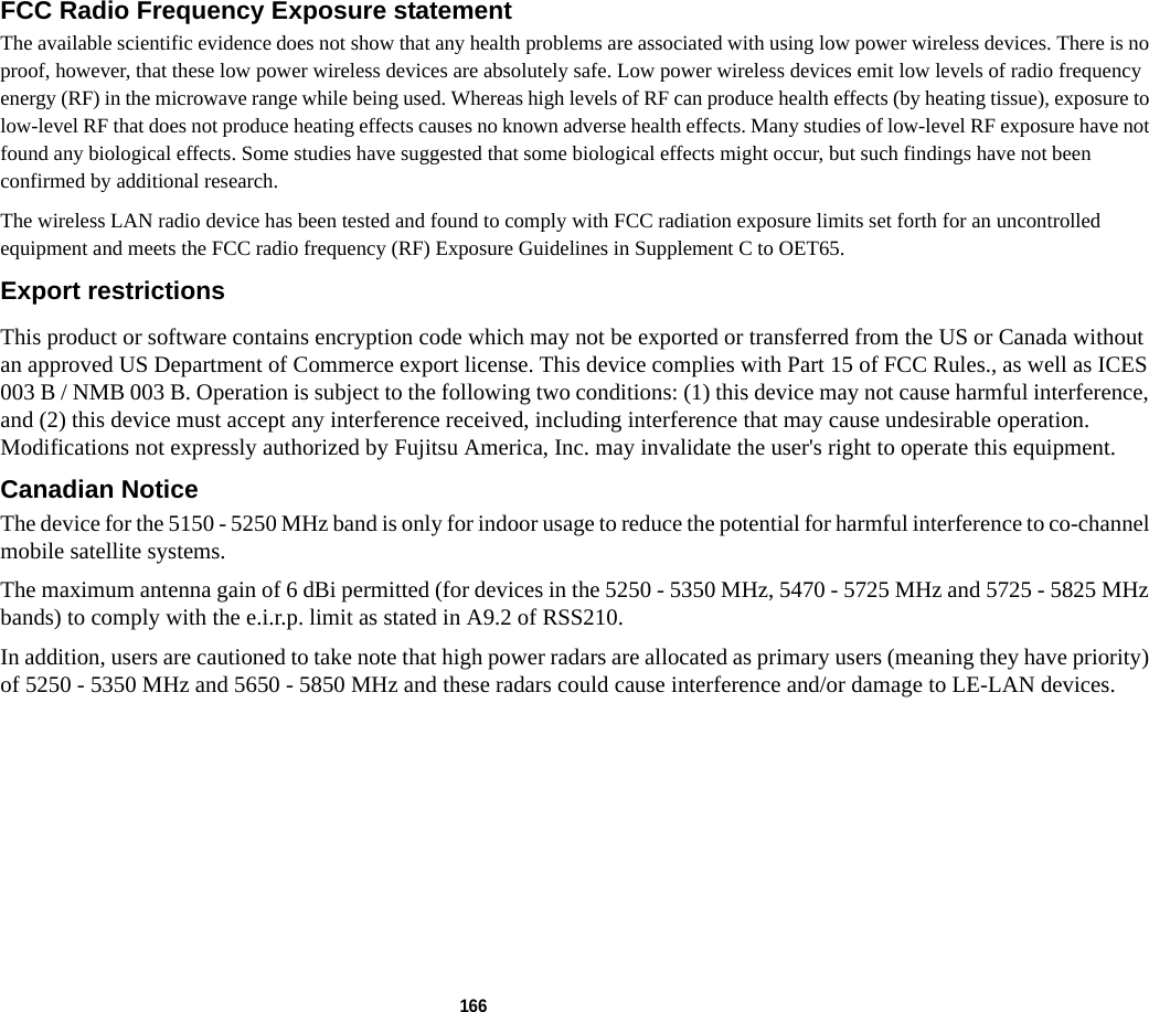 166 FCC Radio Frequency Exposure statement The available scientific evidence does not show that any health problems are associated with using low power wireless devices. There is no proof, however, that these low power wireless devices are absolutely safe. Low power wireless devices emit low levels of radio frequency energy (RF) in the microwave range while being used. Whereas high levels of RF can produce health effects (by heating tissue), exposure to low-level RF that does not produce heating effects causes no known adverse health effects. Many studies of low-level RF exposure have not found any biological effects. Some studies have suggested that some biological effects might occur, but such findings have not been confirmed by additional research. The wireless LAN radio device has been tested and found to comply with FCC radiation exposure limits set forth for an uncontrolled equipment and meets the FCC radio frequency (RF) Exposure Guidelines in Supplement C to OET65.Export restrictions This product or software contains encryption code which may not be exported or transferred from the US or Canada without an approved US Department of Commerce export license. This device complies with Part 15 of FCC Rules., as well as ICES 003 B / NMB 003 B. Operation is subject to the following two conditions: (1) this device may not cause harmful interference, and (2) this device must accept any interference received, including interference that may cause undesirable operation. Modifications not expressly authorized by Fujitsu America, Inc. may invalidate the user&apos;s right to operate this equipment.Canadian Notice The device for the 5150 - 5250 MHz band is only for indoor usage to reduce the potential for harmful interference to co-channel mobile satellite systems.The maximum antenna gain of 6 dBi permitted (for devices in the 5250 - 5350 MHz, 5470 - 5725 MHz and 5725 - 5825 MHz bands) to comply with the e.i.r.p. limit as stated in A9.2 of RSS210.In addition, users are cautioned to take note that high power radars are allocated as primary users (meaning they have priority) of 5250 - 5350 MHz and 5650 - 5850 MHz and these radars could cause interference and/or damage to LE-LAN devices.