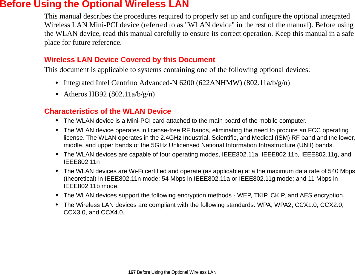 167 Before Using the Optional Wireless LANBefore Using the Optional Wireless LANThis manual describes the procedures required to properly set up and configure the optional integrated Wireless LAN Mini-PCI device (referred to as &quot;WLAN device&quot; in the rest of the manual). Before using the WLAN device, read this manual carefully to ensure its correct operation. Keep this manual in a safe place for future reference.Wireless LAN Device Covered by this DocumentThis document is applicable to systems containing one of the following optional devices:•Integrated Intel Centrino Advanced-N 6200 (622ANHMW) (802.11a/b/g/n)•Atheros HB92 (802.11a/b/g/n)Characteristics of the WLAN Device•The WLAN device is a Mini-PCI card attached to the main board of the mobile computer. •The WLAN device operates in license-free RF bands, eliminating the need to procure an FCC operating license. The WLAN operates in the 2.4GHz Industrial, Scientific, and Medical (ISM) RF band and the lower, middle, and upper bands of the 5GHz Unlicensed National Information Infrastructure (UNII) bands. •The WLAN devices are capable of four operating modes, IEEE802.11a, IEEE802.11b, IEEE802.11g, and IEEE802.11n•The WLAN devices are Wi-Fi certified and operate (as applicable) at a the maximum data rate of 540 Mbps (theoretical) in IEEE802.11n mode; 54 Mbps in IEEE802.11a or IEEE802.11g mode; and 11 Mbps in IEEE802.11b mode.•The WLAN devices support the following encryption methods - WEP, TKIP, CKIP, and AES encryption.•The Wireless LAN devices are compliant with the following standards: WPA, WPA2, CCX1.0, CCX2.0, CCX3.0, and CCX4.0.