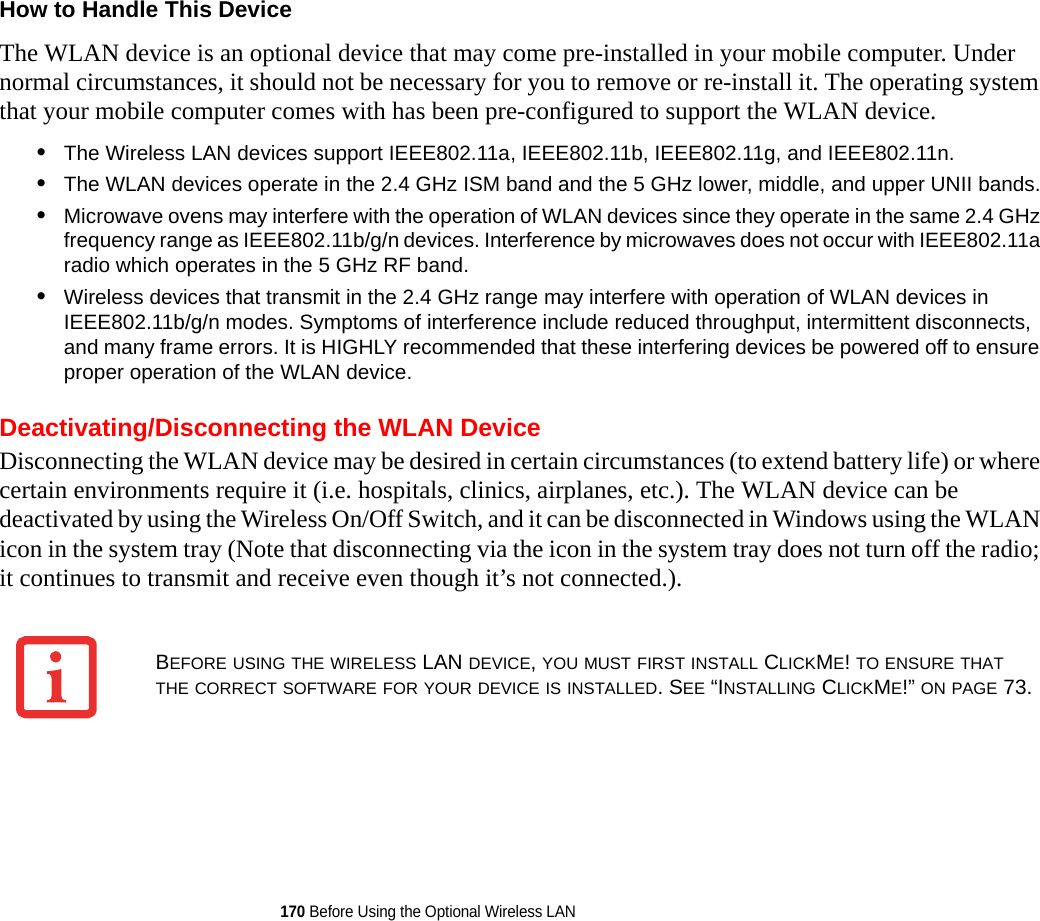 170 Before Using the Optional Wireless LANHow to Handle This Device The WLAN device is an optional device that may come pre-installed in your mobile computer. Under normal circumstances, it should not be necessary for you to remove or re-install it. The operating system that your mobile computer comes with has been pre-configured to support the WLAN device. •The Wireless LAN devices support IEEE802.11a, IEEE802.11b, IEEE802.11g, and IEEE802.11n.•The WLAN devices operate in the 2.4 GHz ISM band and the 5 GHz lower, middle, and upper UNII bands.•Microwave ovens may interfere with the operation of WLAN devices since they operate in the same 2.4 GHz frequency range as IEEE802.11b/g/n devices. Interference by microwaves does not occur with IEEE802.11a radio which operates in the 5 GHz RF band.•Wireless devices that transmit in the 2.4 GHz range may interfere with operation of WLAN devices in IEEE802.11b/g/n modes. Symptoms of interference include reduced throughput, intermittent disconnects, and many frame errors. It is HIGHLY recommended that these interfering devices be powered off to ensure proper operation of the WLAN device.Deactivating/Disconnecting the WLAN DeviceDisconnecting the WLAN device may be desired in certain circumstances (to extend battery life) or where certain environments require it (i.e. hospitals, clinics, airplanes, etc.). The WLAN device can be deactivated by using the Wireless On/Off Switch, and it can be disconnected in Windows using the WLAN icon in the system tray (Note that disconnecting via the icon in the system tray does not turn off the radio; it continues to transmit and receive even though it’s not connected.).BEFORE USING THE WIRELESS LAN DEVICE, YOU MUST FIRST INSTALL CLICKME! TO ENSURE THAT THE CORRECT SOFTWARE FOR YOUR DEVICE IS INSTALLED. SEE “INSTALLING CLICKME!” ON PAGE 73.