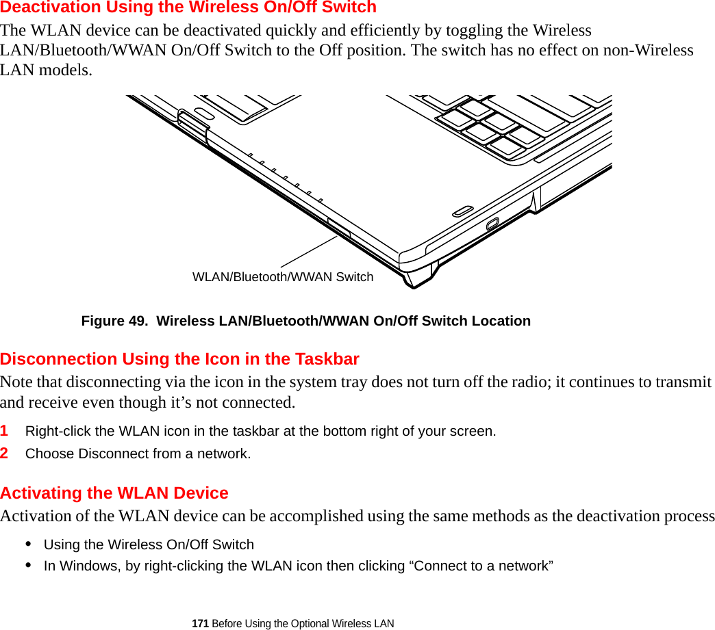 171 Before Using the Optional Wireless LANDeactivation Using the Wireless On/Off SwitchThe WLAN device can be deactivated quickly and efficiently by toggling the Wireless LAN/Bluetooth/WWAN On/Off Switch to the Off position. The switch has no effect on non-Wireless LAN models.Figure 49.  Wireless LAN/Bluetooth/WWAN On/Off Switch LocationDisconnection Using the Icon in the TaskbarNote that disconnecting via the icon in the system tray does not turn off the radio; it continues to transmit and receive even though it’s not connected.1Right-click the WLAN icon in the taskbar at the bottom right of your screen.2Choose Disconnect from a network.Activating the WLAN DeviceActivation of the WLAN device can be accomplished using the same methods as the deactivation process•Using the Wireless On/Off Switch•In Windows, by right-clicking the WLAN icon then clicking “Connect to a network”WLAN/Bluetooth/WWAN Switch