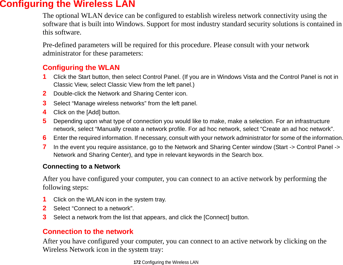 172 Configuring the Wireless LANConfiguring the Wireless LANThe optional WLAN device can be configured to establish wireless network connectivity using the software that is built into Windows. Support for most industry standard security solutions is contained in this software.Pre-defined parameters will be required for this procedure. Please consult with your network administrator for these parameters:Configuring the WLAN1Click the Start button, then select Control Panel. (If you are in Windows Vista and the Control Panel is not in Classic View, select Classic View from the left panel.)2Double-click the Network and Sharing Center icon.3Select “Manage wireless networks” from the left panel.4Click on the [Add] button.5Depending upon what type of connection you would like to make, make a selection. For an infrastructure network, select “Manually create a network profile. For ad hoc network, select “Create an ad hoc network”.6Enter the required information. If necessary, consult with your network administrator for some of the information.7In the event you require assistance, go to the Network and Sharing Center window (Start -&gt; Control Panel -&gt; Network and Sharing Center), and type in relevant keywords in the Search box. Connecting to a Network After you have configured your computer, you can connect to an active network by performing the following steps:1Click on the WLAN icon in the system tray.2Select “Connect to a network”.3Select a network from the list that appears, and click the [Connect] button.Connection to the networkAfter you have configured your computer, you can connect to an active network by clicking on the Wireless Network icon in the system tray: