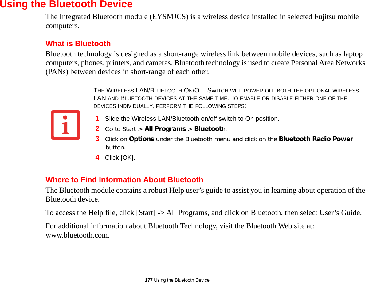 177 Using the Bluetooth DeviceUsing the Bluetooth DeviceThe Integrated Bluetooth module (EYSMJCS) is a wireless device installed in selected Fujitsu mobile computers. What is BluetoothBluetooth technology is designed as a short-range wireless link between mobile devices, such as laptop computers, phones, printers, and cameras. Bluetooth technology is used to create Personal Area Networks (PANs) between devices in short-range of each other. Where to Find Information About BluetoothThe Bluetooth module contains a robust Help user’s guide to assist you in learning about operation of the Bluetooth device.To access the Help file, click [Start] -&gt; All Programs, and click on Bluetooth, then select User’s Guide.For additional information about Bluetooth Technology, visit the Bluetooth Web site at: www.bluetooth.com.THE WIRELESS LAN/BLUETOOTH ON/OFF SWITCH WILL POWER OFF BOTH THE OPTIONAL WIRELESS LAN AND BLUETOOTH DEVICES AT THE SAME TIME. TO ENABLE OR DISABLE EITHER ONE OF THE DEVICES INDIVIDUALLY, PERFORM THE FOLLOWING STEPS:1Slide the Wireless LAN/Bluetooth on/off switch to On position.2Go to Start &gt; All Programs &gt; Bluetooth.3Click on Options under the Bluetooth menu and click on the Bluetooth Radio Power button. 4Click [OK].