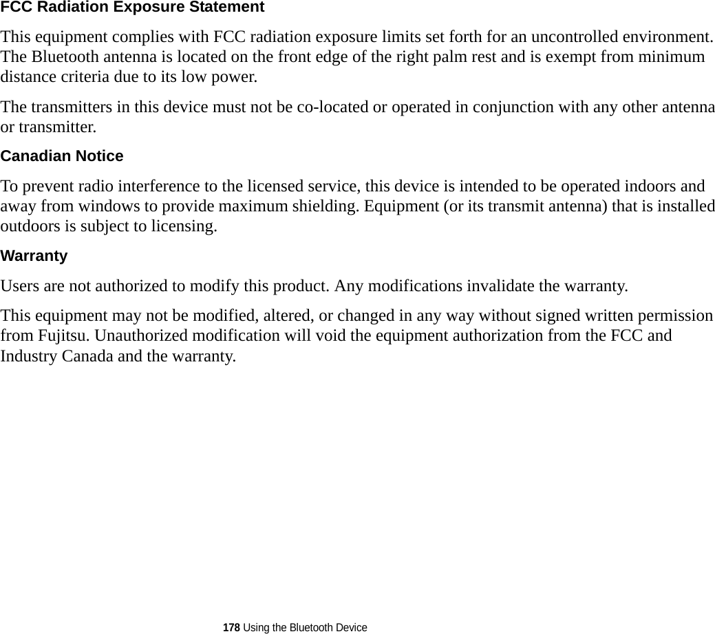 178 Using the Bluetooth DeviceFCC Radiation Exposure Statement This equipment complies with FCC radiation exposure limits set forth for an uncontrolled environment. The Bluetooth antenna is located on the front edge of the right palm rest and is exempt from minimum distance criteria due to its low power. The transmitters in this device must not be co-located or operated in conjunction with any other antenna or transmitter.Canadian Notice To prevent radio interference to the licensed service, this device is intended to be operated indoors and away from windows to provide maximum shielding. Equipment (or its transmit antenna) that is installed outdoors is subject to licensing.Warranty Users are not authorized to modify this product. Any modifications invalidate the warranty.This equipment may not be modified, altered, or changed in any way without signed written permission from Fujitsu. Unauthorized modification will void the equipment authorization from the FCC and Industry Canada and the warranty.