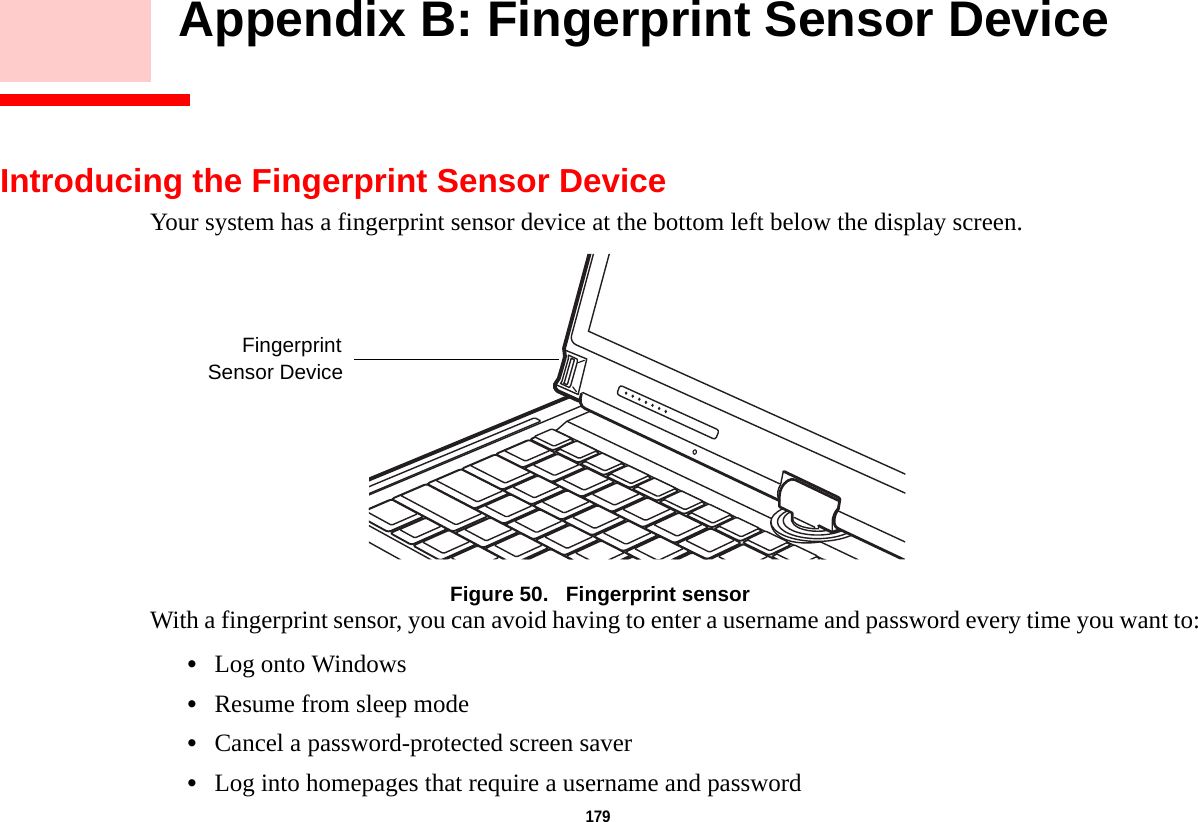 179     Appendix B: Fingerprint Sensor DeviceIntroducing the Fingerprint Sensor DeviceYour system has a fingerprint sensor device at the bottom left below the display screen. Figure 50.   Fingerprint sensorWith a fingerprint sensor, you can avoid having to enter a username and password every time you want to:•Log onto Windows•Resume from sleep mode•Cancel a password-protected screen saver•Log into homepages that require a username and passwordFingerprintSensor Device