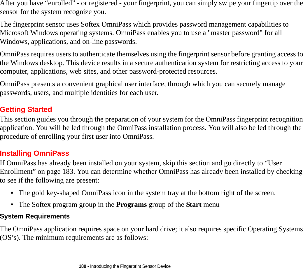 180 - Introducing the Fingerprint Sensor DeviceAfter you have “enrolled” - or registered - your fingerprint, you can simply swipe your fingertip over the sensor for the system recognize you. The fingerprint sensor uses Softex OmniPass which provides password management capabilities to Microsoft Windows operating systems. OmniPass enables you to use a &quot;master password&quot; for all Windows, applications, and on-line passwords. OmniPass requires users to authenticate themselves using the fingerprint sensor before granting access to the Windows desktop. This device results in a secure authentication system for restricting access to your computer, applications, web sites, and other password-protected resources.OmniPass presents a convenient graphical user interface, through which you can securely manage passwords, users, and multiple identities for each user.Getting StartedThis section guides you through the preparation of your system for the OmniPass fingerprint recognition application. You will be led through the OmniPass installation process. You will also be led through the procedure of enrolling your first user into OmniPass. Installing OmniPassIf OmniPass has already been installed on your system, skip this section and go directly to “User Enrollment” on page 183. You can determine whether OmniPass has already been installed by checking to see if the following are present:•The gold key-shaped OmniPass icon in the system tray at the bottom right of the screen.•The Softex program group in the Programs group of the Start menuSystem Requirements The OmniPass application requires space on your hard drive; it also requires specific Operating Systems (OS’s). The minimum requirements are as follows: