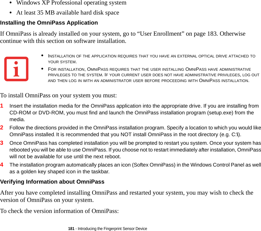 181 - Introducing the Fingerprint Sensor Device•Windows XP Professional operating system•At least 35 MB available hard disk spaceInstalling the OmniPass Application If OmniPass is already installed on your system, go to “User Enrollment” on page 183. Otherwise continue with this section on software installation.To install OmniPass on your system you must:1Insert the installation media for the OmniPass application into the appropriate drive. If you are installing from CD-ROM or DVD-ROM, you must find and launch the OmniPass installation program (setup.exe) from the media.2Follow the directions provided in the OmniPass installation program. Specify a location to which you would like OmniPass installed. It is recommended that you NOT install OmniPass in the root directory (e.g. C:\). 3Once OmniPass has completed installation you will be prompted to restart you system. Once your system has rebooted you will be able to use OmniPass. If you choose not to restart immediately after installation, OmniPass will not be available for use until the next reboot.4The installation program automatically places an icon (Softex OmniPass) in the Windows Control Panel as well as a golden key shaped icon in the taskbar. Verifying Information about OmniPass After you have completed installing OmniPass and restarted your system, you may wish to check the version of OmniPass on your system.To check the version information of OmniPass:•INSTALLATION OF THE APPLICATION REQUIRES THAT YOU HAVE AN EXTERNAL OPTICAL DRIVE ATTACHED TO YOUR SYSTEM.•FOR INSTALLATION, OMNIPASS REQUIRES THAT THE USER INSTALLING OMNIPASS HAVE ADMINISTRATIVE PRIVILEGES TO THE SYSTEM. IF YOUR CURRENT USER DOES NOT HAVE ADMINISTRATIVE PRIVILEGES, LOG OUT AND THEN LOG IN WITH AN ADMINISTRATOR USER BEFORE PROCEEDING WITH OMNIPASS INSTALLATION.