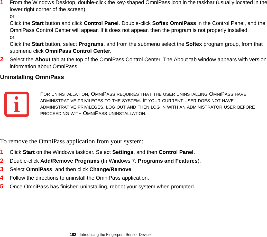 182 - Introducing the Fingerprint Sensor Device1From the Windows Desktop, double-click the key-shaped OmniPass icon in the taskbar (usually located in the lower right corner of the screen),or,Click the Start button and click Control Panel. Double-click Softex OmniPass in the Control Panel, and the OmniPass Control Center will appear. If it does not appear, then the program is not properly installed,or,Click the Start button, select Programs, and from the submenu select the Softex program group, from that submenu click OmniPass Control Center.2Select the About tab at the top of the OmniPass Control Center. The About tab window appears with version information about OmniPass.Uninstalling OmniPass To remove the OmniPass application from your system:1Click Start on the Windows taskbar. Select Settings, and then Control Panel.2Double-click Add/Remove Programs (In Windows 7: Programs and Features).3Select OmniPass, and then click Change/Remove.4Follow the directions to uninstall the OmniPass application.5Once OmniPass has finished uninstalling, reboot your system when prompted.FOR UNINSTALLATION, OMNIPASS REQUIRES THAT THE USER UNINSTALLING OMNIPASS HAVE ADMINISTRATIVE PRIVILEGES TO THE SYSTEM. IF YOUR CURRENT USER DOES NOT HAVE ADMINISTRATIVE PRIVILEGES, LOG OUT AND THEN LOG IN WITH AN ADMINISTRATOR USER BEFORE PROCEEDING WITH OMNIPASS UNINSTALLATION.