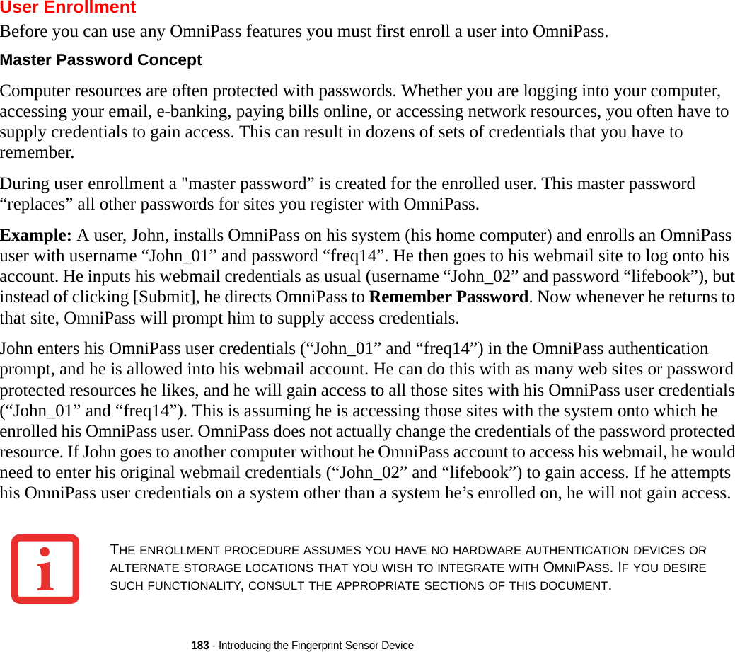 183 - Introducing the Fingerprint Sensor DeviceUser EnrollmentBefore you can use any OmniPass features you must first enroll a user into OmniPass.Master Password Concept Computer resources are often protected with passwords. Whether you are logging into your computer, accessing your email, e-banking, paying bills online, or accessing network resources, you often have to supply credentials to gain access. This can result in dozens of sets of credentials that you have to remember.During user enrollment a &quot;master password” is created for the enrolled user. This master password “replaces” all other passwords for sites you register with OmniPass. Example: A user, John, installs OmniPass on his system (his home computer) and enrolls an OmniPass user with username “John_01” and password “freq14”. He then goes to his webmail site to log onto his account. He inputs his webmail credentials as usual (username “John_02” and password “lifebook”), but instead of clicking [Submit], he directs OmniPass to Remember Password. Now whenever he returns to that site, OmniPass will prompt him to supply access credentials. John enters his OmniPass user credentials (“John_01” and “freq14”) in the OmniPass authentication prompt, and he is allowed into his webmail account. He can do this with as many web sites or password protected resources he likes, and he will gain access to all those sites with his OmniPass user credentials (“John_01” and “freq14”). This is assuming he is accessing those sites with the system onto which he enrolled his OmniPass user. OmniPass does not actually change the credentials of the password protected resource. If John goes to another computer without he OmniPass account to access his webmail, he would need to enter his original webmail credentials (“John_02” and “lifebook”) to gain access. If he attempts his OmniPass user credentials on a system other than a system he’s enrolled on, he will not gain access.THE ENROLLMENT PROCEDURE ASSUMES YOU HAVE NO HARDWARE AUTHENTICATION DEVICES OR ALTERNATE STORAGE LOCATIONS THAT YOU WISH TO INTEGRATE WITH OMNIPASS. IF YOU DESIRE SUCH FUNCTIONALITY, CONSULT THE APPROPRIATE SECTIONS OF THIS DOCUMENT.