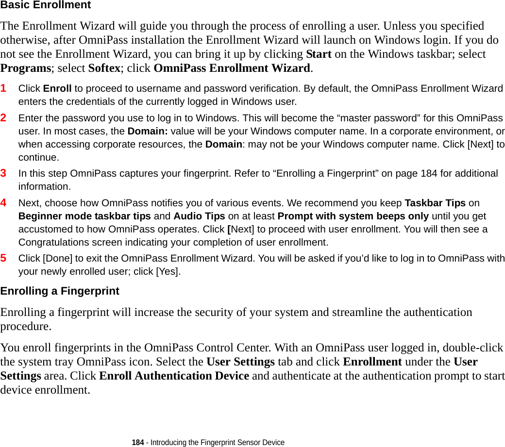 184 - Introducing the Fingerprint Sensor DeviceBasic Enrollment The Enrollment Wizard will guide you through the process of enrolling a user. Unless you specified otherwise, after OmniPass installation the Enrollment Wizard will launch on Windows login. If you do not see the Enrollment Wizard, you can bring it up by clicking Start on the Windows taskbar; select Programs; select Softex; click OmniPass Enrollment Wizard.1Click Enroll to proceed to username and password verification. By default, the OmniPass Enrollment Wizard enters the credentials of the currently logged in Windows user.2Enter the password you use to log in to Windows. This will become the “master password” for this OmniPass user. In most cases, the Domain: value will be your Windows computer name. In a corporate environment, or when accessing corporate resources, the Domain: may not be your Windows computer name. Click [Next] to continue.3In this step OmniPass captures your fingerprint. Refer to “Enrolling a Fingerprint” on page 184 for additional information.4Next, choose how OmniPass notifies you of various events. We recommend you keep Taskbar Tips on Beginner mode taskbar tips and Audio Tips on at least Prompt with system beeps only until you get accustomed to how OmniPass operates. Click [Next] to proceed with user enrollment. You will then see a Congratulations screen indicating your completion of user enrollment.5Click [Done] to exit the OmniPass Enrollment Wizard. You will be asked if you’d like to log in to OmniPass with your newly enrolled user; click [Yes].Enrolling a Fingerprint Enrolling a fingerprint will increase the security of your system and streamline the authentication procedure. You enroll fingerprints in the OmniPass Control Center. With an OmniPass user logged in, double-click the system tray OmniPass icon. Select the User Settings tab and click Enrollment under the User Settings area. Click Enroll Authentication Device and authenticate at the authentication prompt to start device enrollment.