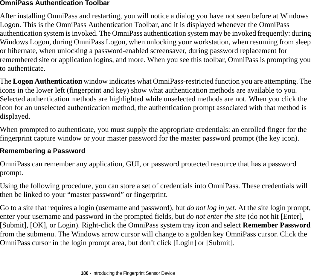 186 - Introducing the Fingerprint Sensor DeviceOmniPass Authentication Toolbar After installing OmniPass and restarting, you will notice a dialog you have not seen before at Windows Logon. This is the OmniPass Authentication Toolbar, and it is displayed whenever the OmniPass authentication system is invoked. The OmniPass authentication system may be invoked frequently: during Windows Logon, during OmniPass Logon, when unlocking your workstation, when resuming from sleep or hibernate, when unlocking a password-enabled screensaver, during password replacement for remembered site or application logins, and more. When you see this toolbar, OmniPass is prompting you to authenticate.The Logon Authentication window indicates what OmniPass-restricted function you are attempting. The icons in the lower left (fingerprint and key) show what authentication methods are available to you. Selected authentication methods are highlighted while unselected methods are not. When you click the icon for an unselected authentication method, the authentication prompt associated with that method is displayed.When prompted to authenticate, you must supply the appropriate credentials: an enrolled finger for the fingerprint capture window or your master password for the master password prompt (the key icon).Remembering a Password OmniPass can remember any application, GUI, or password protected resource that has a password prompt.Using the following procedure, you can store a set of credentials into OmniPass. These credentials will then be linked to your “master password” or fingerprint.Go to a site that requires a login (username and password), but do not log in yet. At the site login prompt, enter your username and password in the prompted fields, but do not enter the site (do not hit [Enter], [Submit], [OK], or Login). Right-click the OmniPass system tray icon and select Remember Password from the submenu. The Windows arrow cursor will change to a golden key OmniPass cursor. Click the OmniPass cursor in the login prompt area, but don’t click [Login] or [Submit].