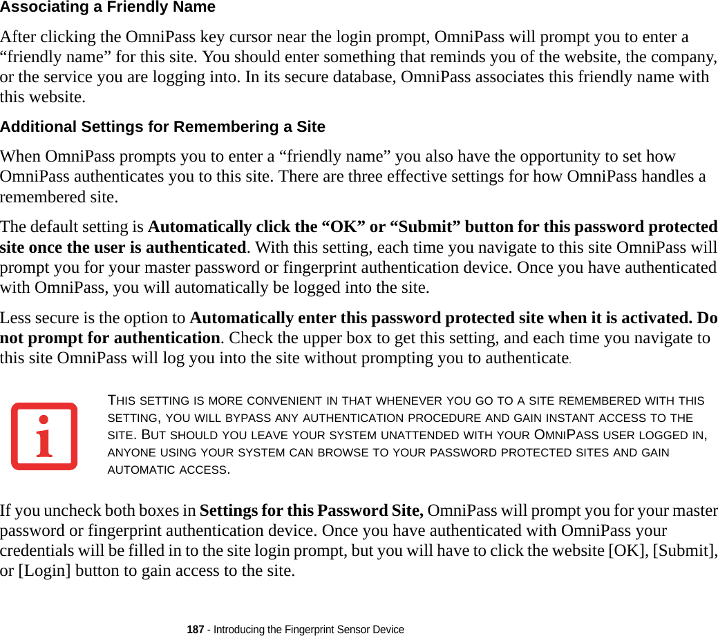 187 - Introducing the Fingerprint Sensor DeviceAssociating a Friendly Name After clicking the OmniPass key cursor near the login prompt, OmniPass will prompt you to enter a “friendly name” for this site. You should enter something that reminds you of the website, the company, or the service you are logging into. In its secure database, OmniPass associates this friendly name with this website.Additional Settings for Remembering a Site When OmniPass prompts you to enter a “friendly name” you also have the opportunity to set how OmniPass authenticates you to this site. There are three effective settings for how OmniPass handles a remembered site.The default setting is Automatically click the “OK” or “Submit” button for this password protected site once the user is authenticated. With this setting, each time you navigate to this site OmniPass will prompt you for your master password or fingerprint authentication device. Once you have authenticated with OmniPass, you will automatically be logged into the site. Less secure is the option to Automatically enter this password protected site when it is activated. Do not prompt for authentication. Check the upper box to get this setting, and each time you navigate to this site OmniPass will log you into the site without prompting you to authenticate.If you uncheck both boxes in Settings for this Password Site, OmniPass will prompt you for your master password or fingerprint authentication device. Once you have authenticated with OmniPass your credentials will be filled in to the site login prompt, but you will have to click the website [OK], [Submit], or [Login] button to gain access to the site. THIS SETTING IS MORE CONVENIENT IN THAT WHENEVER YOU GO TO A SITE REMEMBERED WITH THIS SETTING, YOU WILL BYPASS ANY AUTHENTICATION PROCEDURE AND GAIN INSTANT ACCESS TO THE SITE. BUT SHOULD YOU LEAVE YOUR SYSTEM UNATTENDED WITH YOUR OMNIPASS USER LOGGED IN, ANYONE USING YOUR SYSTEM CAN BROWSE TO YOUR PASSWORD PROTECTED SITES AND GAIN AUTOMATIC ACCESS.