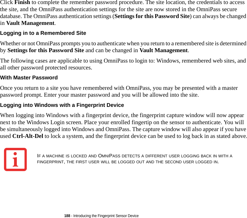 188 - Introducing the Fingerprint Sensor DeviceClick Finish to complete the remember password procedure. The site location, the credentials to access the site, and the OmniPass authentication settings for the site are now stored in the OmniPass secure database. The OmniPass authentication settings (Settings for this Password Site) can always be changed in Vault Management.Logging in to a Remembered Site Whether or not OmniPass prompts you to authenticate when you return to a remembered site is determined by Settings for this Password Site and can be changed in Vault Management. The following cases are applicable to using OmniPass to login to: Windows, remembered web sites, and all other password protected resources.With Master Password Once you return to a site you have remembered with OmniPass, you may be presented with a master password prompt. Enter your master password and you will be allowed into the site.Logging into Windows with a Fingerprint Device When logging into Windows with a fingerprint device, the fingerprint capture window will now appear next to the Windows Login screen. Place your enrolled fingertip on the sensor to authenticate. You will be simultaneously logged into Windows and OmniPass. The capture window will also appear if you have used Ctrl-Alt-Del to lock a system, and the fingerprint device can be used to log back in as stated above.IF A MACHINE IS LOCKED AND OMNIPASS DETECTS A DIFFERENT USER LOGGING BACK IN WITH A FINGERPRINT, THE FIRST USER WILL BE LOGGED OUT AND THE SECOND USER LOGGED IN.