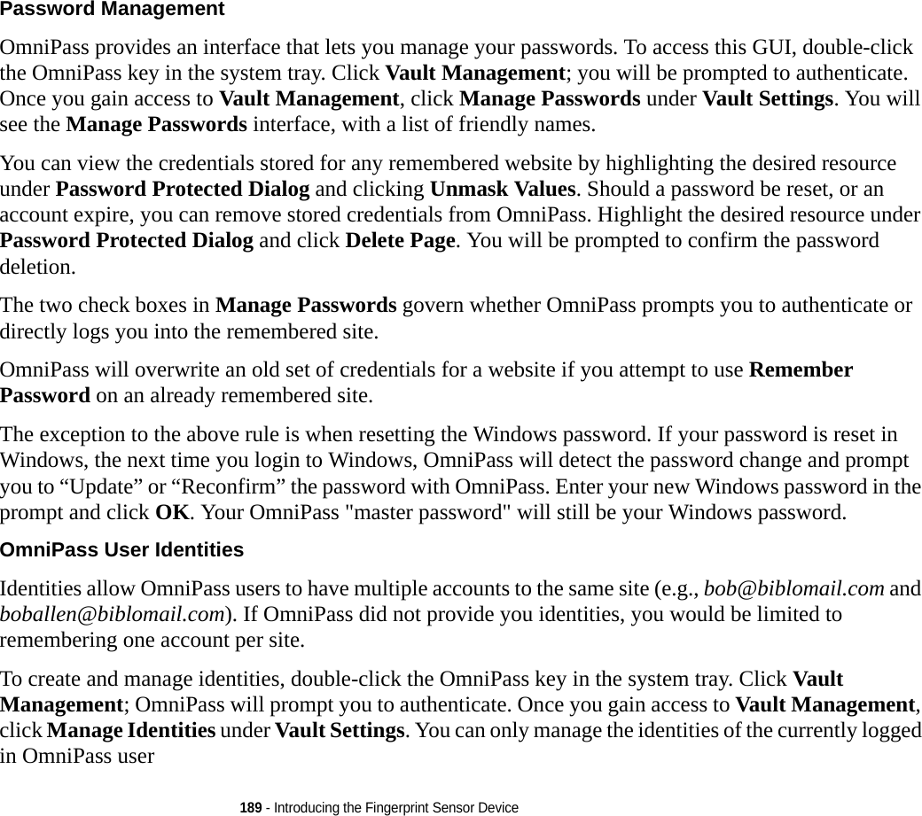 189 - Introducing the Fingerprint Sensor DevicePassword Management OmniPass provides an interface that lets you manage your passwords. To access this GUI, double-click the OmniPass key in the system tray. Click Vault Management; you will be prompted to authenticate. Once you gain access to Vault Management, click Manage Passwords under Vault Settings. You will see the Manage Passwords interface, with a list of friendly names.You can view the credentials stored for any remembered website by highlighting the desired resource under Password Protected Dialog and clicking Unmask Values. Should a password be reset, or an account expire, you can remove stored credentials from OmniPass. Highlight the desired resource under Password Protected Dialog and click Delete Page. You will be prompted to confirm the password deletion.The two check boxes in Manage Passwords govern whether OmniPass prompts you to authenticate or directly logs you into the remembered site.OmniPass will overwrite an old set of credentials for a website if you attempt to use Remember Password on an already remembered site. The exception to the above rule is when resetting the Windows password. If your password is reset in Windows, the next time you login to Windows, OmniPass will detect the password change and prompt you to “Update” or “Reconfirm” the password with OmniPass. Enter your new Windows password in the prompt and click OK. Your OmniPass &quot;master password&quot; will still be your Windows password.OmniPass User Identities Identities allow OmniPass users to have multiple accounts to the same site (e.g., bob@biblomail.com and boballen@biblomail.com). If OmniPass did not provide you identities, you would be limited to remembering one account per site.To create and manage identities, double-click the OmniPass key in the system tray. Click Vault Management; OmniPass will prompt you to authenticate. Once you gain access to Vault Management, click Manage Identities under Vault Settings. You can only manage the identities of the currently logged in OmniPass user