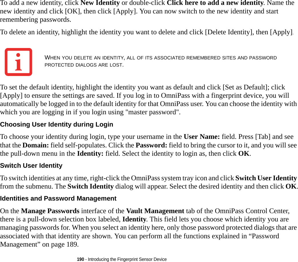 190 - Introducing the Fingerprint Sensor DeviceTo add a new identity, click New Identity or double-click Click here to add a new identity. Name the new identity and click [OK], then click [Apply]. You can now switch to the new identity and start remembering passwords.To delete an identity, highlight the identity you want to delete and click [Delete Identity], then [Apply].To set the default identity, highlight the identity you want as default and click [Set as Default]; click [Apply] to ensure the settings are saved. If you log in to OmniPass with a fingerprint device, you will automatically be logged in to the default identity for that OmniPass user. You can choose the identity with which you are logging in if you login using &quot;master password&quot;.Choosing User Identity during Login To choose your identity during login, type your username in the User Name: field. Press [Tab] and see that the Domain: field self-populates. Click the Password: field to bring the cursor to it, and you will see the pull-down menu in the Identity: field. Select the identity to login as, then click OK.Switch User Identity To switch identities at any time, right-click the OmniPass system tray icon and click Switch User Identity from the submenu. The Switch Identity dialog will appear. Select the desired identity and then click OK.Identities and Password Management On the Manage Passwords interface of the Vault Management tab of the OmniPass Control Center, there is a pull-down selection box labeled, Identity. This field lets you choose which identity you are managing passwords for. When you select an identity here, only those password protected dialogs that are associated with that identity are shown. You can perform all the functions explained in “Password Management” on page 189.WHEN YOU DELETE AN IDENTITY, ALL OF ITS ASSOCIATED REMEMBERED SITES AND PASSWORD PROTECTED DIALOGS ARE LOST.