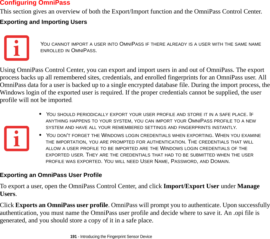 191 - Introducing the Fingerprint Sensor DeviceConfiguring OmniPassThis section gives an overview of both the Export/Import function and the OmniPass Control Center. Exporting and Importing Users Using OmniPass Control Center, you can export and import users in and out of OmniPass. The export process backs up all remembered sites, credentials, and enrolled fingerprints for an OmniPass user. All OmniPass data for a user is backed up to a single encrypted database file. During the import process, the Windows login of the exported user is required. If the proper credentials cannot be supplied, the user profile will not be imported. Exporting an OmniPass User Profile To export a user, open the OmniPass Control Center, and click Import/Export User under Manage Users. Click Exports an OmniPass user profile. OmniPass will prompt you to authenticate. Upon successfully authentication, you must name the OmniPass user profile and decide where to save it. An .opi file is generated, and you should store a copy of it in a safe place.YOU CANNOT IMPORT A USER INTO OMNIPASS IF THERE ALREADY IS A USER WITH THE SAME NAME ENROLLED IN OMNIPASS. •YOU SHOULD PERIODICALLY EXPORT YOUR USER PROFILE AND STORE IT IN A SAFE PLACE. IF ANYTHING HAPPENS TO YOUR SYSTEM, YOU CAN IMPORT YOUR OMNIPASS PROFILE TO A NEW SYSTEM AND HAVE ALL YOUR REMEMBERED SETTINGS AND FINGERPRINTS INSTANTLY.•YOU DON&apos;T FORGET THE WINDOWS LOGIN CREDENTIALS WHEN EXPORTING. WHEN YOU EXAMINE THE IMPORTATION, YOU ARE PROMPTED FOR AUTHENTICATION. THE CREDENTIALS THAT WILL ALLOW A USER PROFILE TO BE IMPORTED ARE THE WINDOWS LOGIN CREDENTIALS OF THE EXPORTED USER. THEY ARE THE CREDENTIALS THAT HAD TO BE SUBMITTED WHEN THE USER PROFILE WAS EXPORTED. YOU WILL NEED USER NAME, PASSWORD, AND DOMAIN.