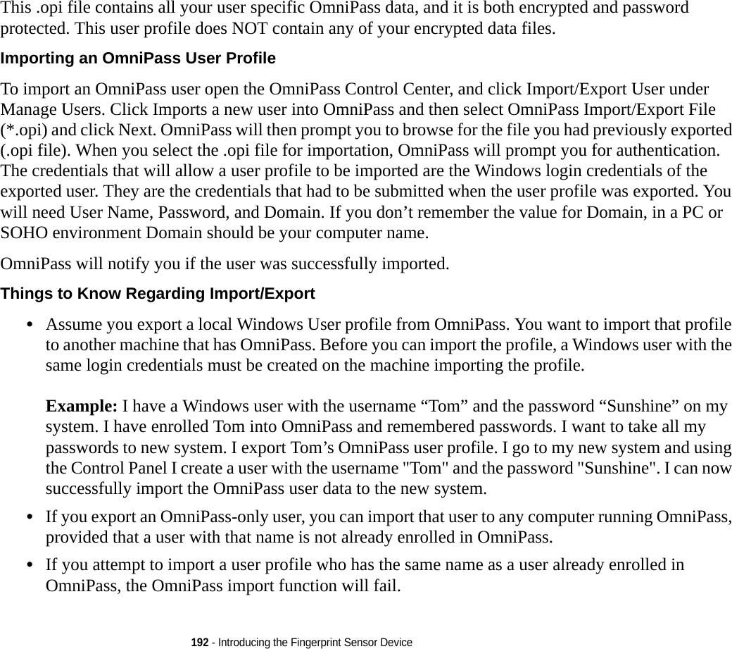 192 - Introducing the Fingerprint Sensor DeviceThis .opi file contains all your user specific OmniPass data, and it is both encrypted and password protected. This user profile does NOT contain any of your encrypted data files.Importing an OmniPass User Profile To import an OmniPass user open the OmniPass Control Center, and click Import/Export User under Manage Users. Click Imports a new user into OmniPass and then select OmniPass Import/Export File (*.opi) and click Next. OmniPass will then prompt you to browse for the file you had previously exported (.opi file). When you select the .opi file for importation, OmniPass will prompt you for authentication. The credentials that will allow a user profile to be imported are the Windows login credentials of the exported user. They are the credentials that had to be submitted when the user profile was exported. You will need User Name, Password, and Domain. If you don’t remember the value for Domain, in a PC or SOHO environment Domain should be your computer name.OmniPass will notify you if the user was successfully imported.Things to Know Regarding Import/Export •Assume you export a local Windows User profile from OmniPass. You want to import that profile to another machine that has OmniPass. Before you can import the profile, a Windows user with the same login credentials must be created on the machine importing the profile.Example: I have a Windows user with the username “Tom” and the password “Sunshine” on my system. I have enrolled Tom into OmniPass and remembered passwords. I want to take all my passwords to new system. I export Tom’s OmniPass user profile. I go to my new system and using the Control Panel I create a user with the username &quot;Tom&quot; and the password &quot;Sunshine&quot;. I can now successfully import the OmniPass user data to the new system.•If you export an OmniPass-only user, you can import that user to any computer running OmniPass, provided that a user with that name is not already enrolled in OmniPass. •If you attempt to import a user profile who has the same name as a user already enrolled in OmniPass, the OmniPass import function will fail.