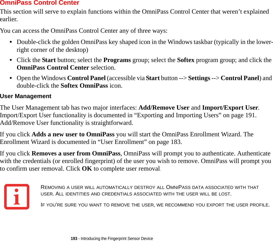 193 - Introducing the Fingerprint Sensor DeviceOmniPass Control CenterThis section will serve to explain functions within the OmniPass Control Center that weren’t explained earlier. You can access the OmniPass Control Center any of three ways:•Double-click the golden OmniPass key shaped icon in the Windows taskbar (typically in the lower-right corner of the desktop)•Click the Start button; select the Programs group; select the Softex program group; and click the OmniPass Control Center selection.•Open the Windows Control Panel (accessible via Start button --&gt; Settings --&gt; Control Panel) and double-click the Softex OmniPass icon.User Management The User Management tab has two major interfaces: Add/Remove User and Import/Export User. Import/Export User functionality is documented in “Exporting and Importing Users” on page 191. Add/Remove User functionality is straightforward. If you click Adds a new user to OmniPass you will start the OmniPass Enrollment Wizard. The Enrollment Wizard is documented in “User Enrollment” on page 183. If you click Removes a user from OmniPass, OmniPass will prompt you to authenticate. Authenticate with the credentials (or enrolled fingerprint) of the user you wish to remove. OmniPass will prompt you to confirm user removal. Click OK to complete user removal.REMOVING A USER WILL AUTOMATICALLY DESTROY ALL OMNIPASS DATA ASSOCIATED WITH THAT USER. ALL IDENTITIES AND CREDENTIALS ASSOCIATED WITH THE USER WILL BE LOST.IF YOU’RE SURE YOU WANT TO REMOVE THE USER, WE RECOMMEND YOU EXPORT THE USER PROFILE.