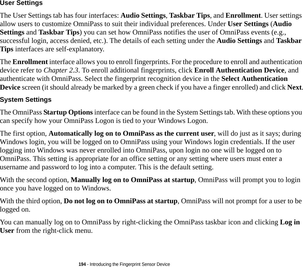 194 - Introducing the Fingerprint Sensor DeviceUser Settings The User Settings tab has four interfaces: Audio Settings, Taskbar Tips, and Enrollment. User settings allow users to customize OmniPass to suit their individual preferences. Under User Settings (Audio Settings and Taskbar Tips) you can set how OmniPass notifies the user of OmniPass events (e.g., successful login, access denied, etc.). The details of each setting under the Audio Settings and Taskbar Tips interfaces are self-explanatory.The Enrollment interface allows you to enroll fingerprints. For the procedure to enroll and authentication device refer to Chapter 2.3. To enroll additional fingerprints, click Enroll Authentication Device, and authenticate with OmniPass. Select the fingerprint recognition device in the Select Authentication Device screen (it should already be marked by a green check if you have a finger enrolled) and click Next.System Settings The OmniPass Startup Options interface can be found in the System Settings tab. With these options you can specify how your OmniPass Logon is tied to your Windows Logon.The first option, Automatically log on to OmniPass as the current user, will do just as it says; during Windows login, you will be logged on to OmniPass using your Windows login credentials. If the user logging into Windows was never enrolled into OmniPass, upon login no one will be logged on to OmniPass. This setting is appropriate for an office setting or any setting where users must enter a username and password to log into a computer. This is the default setting.With the second option, Manually log on to OmniPass at startup, OmniPass will prompt you to login once you have logged on to Windows.With the third option, Do not log on to OmniPass at startup, OmniPass will not prompt for a user to be logged on.You can manually log on to OmniPass by right-clicking the OmniPass taskbar icon and clicking Log in User from the right-click menu.