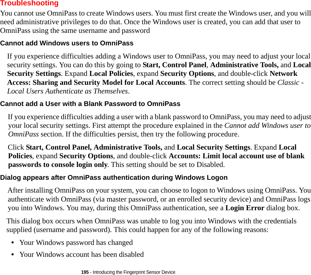 195 - Introducing the Fingerprint Sensor DeviceTroubleshootingYou cannot use OmniPass to create Windows users. You must first create the Windows user, and you will need administrative privileges to do that. Once the Windows user is created, you can add that user to OmniPass using the same username and passwordCannot add Windows users to OmniPass If you experience difficulties adding a Windows user to OmniPass, you may need to adjust your local security settings. You can do this by going to Start, Control Panel, Administrative Tools, and Local Security Settings. Expand Local Policies, expand Security Options, and double-click Network Access: Sharing and Security Model for Local Accounts. The correct setting should be Classic - Local Users Authenticate as Themselves.Cannot add a User with a Blank Password to OmniPass If you experience difficulties adding a user with a blank password to OmniPass, you may need to adjust your local security settings. First attempt the procedure explained in the Cannot add Windows user to OmniPass section. If the difficulties persist, then try the following procedure.Click Start, Control Panel, Administrative Tools, and Local Security Settings. Expand Local Policies, expand Security Options, and double-click Accounts: Limit local account use of blank passwords to console login only. This setting should be set to Disabled.Dialog appears after OmniPass authentication during Windows Logon After installing OmniPass on your system, you can choose to logon to Windows using OmniPass. You authenticate with OmniPass (via master password, or an enrolled security device) and OmniPass logs you into Windows. You may, during this OmniPass authentication, see a Login Error dialog box.This dialog box occurs when OmniPass was unable to log you into Windows with the credentials supplied (username and password). This could happen for any of the following reasons:•Your Windows password has changed•Your Windows account has been disabled