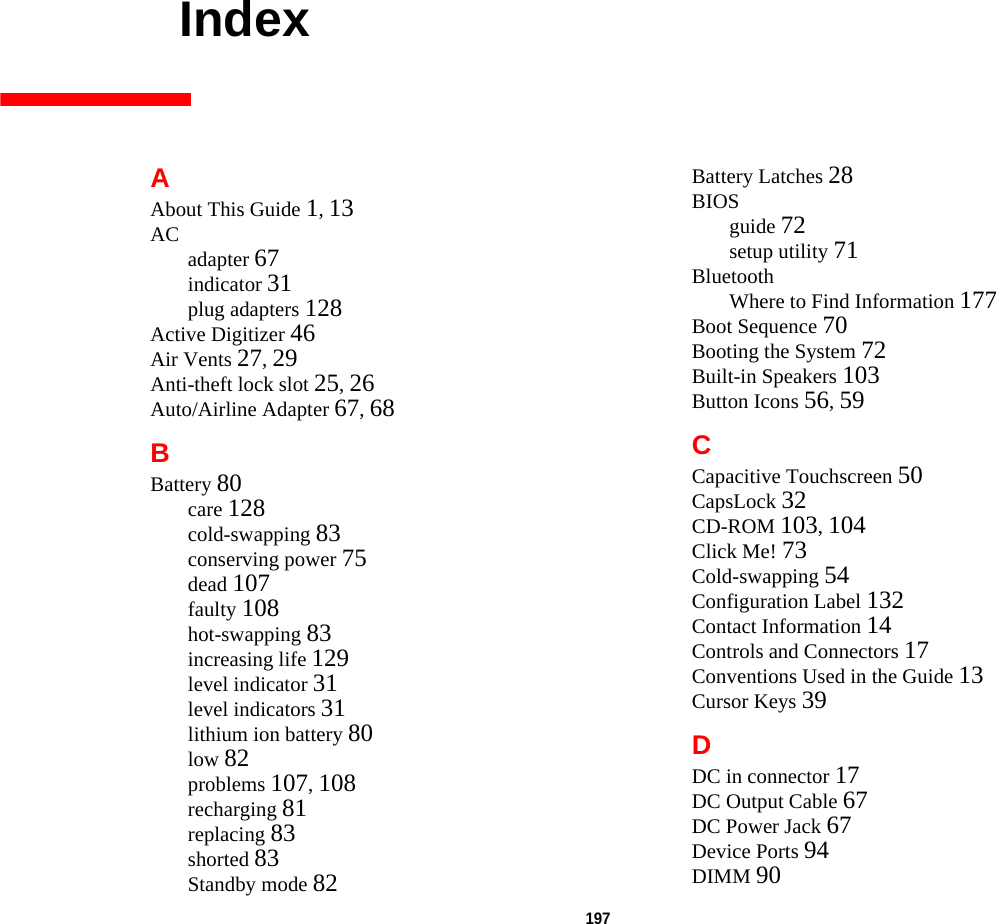 197     IndexAAbout This Guide 1, 13AC adapter 67indicator 31plug adapters 128Active Digitizer 46Air Vents 27, 29Anti-theft lock slot 25, 26Auto/Airline Adapter 67, 68BBattery 80care 128cold-swapping 83conserving power 75dead 107faulty 108hot-swapping 83increasing life 129level indicator 31level indicators 31lithium ion battery 80low 82problems 107, 108recharging 81replacing 83shorted 83Standby mode 82Battery Latches 28BIOSguide 72setup utility 71BluetoothWhere to Find Information 177Boot Sequence 70Booting the System 72Built-in Speakers 103Button Icons 56, 59CCapacitive Touchscreen 50CapsLock 32CD-ROM 103, 104Click Me! 73Cold-swapping 54Configuration Label 132Contact Information 14Controls and Connectors 17Conventions Used in the Guide 13Cursor Keys 39DDC in connector 17DC Output Cable 67DC Power Jack 67Device Ports 94DIMM 90