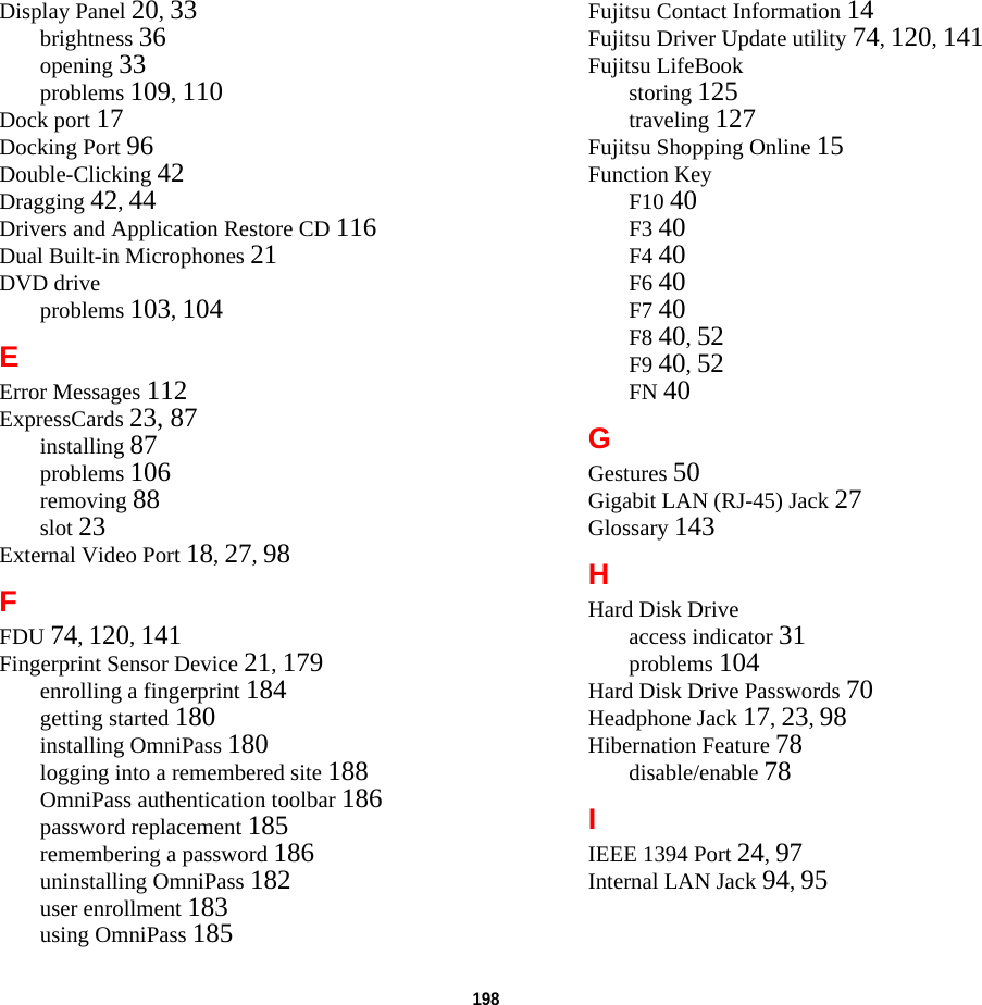 198 Display Panel 20, 33brightness 36opening 33problems 109, 110Dock port 17Docking Port 96Double-Clicking 42Dragging 42, 44Drivers and Application Restore CD 116Dual Built-in Microphones 21DVD driveproblems 103, 104EError Messages 112ExpressCards 23, 87installing 87problems 106removing 88slot 23External Video Port 18, 27, 98FFDU 74, 120, 141Fingerprint Sensor Device 21, 179enrolling a fingerprint 184getting started 180installing OmniPass 180logging into a remembered site 188OmniPass authentication toolbar 186password replacement 185remembering a password 186uninstalling OmniPass 182user enrollment 183using OmniPass 185Fujitsu Contact Information 14Fujitsu Driver Update utility 74, 120, 141Fujitsu LifeBookstoring 125traveling 127Fujitsu Shopping Online 15Function KeyF10 40F3 40F4 40F6 40F7 40F8 40, 52F9 40, 52FN 40GGestures 50Gigabit LAN (RJ-45) Jack 27Glossary 143HHard Disk Driveaccess indicator 31problems 104Hard Disk Drive Passwords 70Headphone Jack 17, 23, 98Hibernation Feature 78disable/enable 78IIEEE 1394 Port 24, 97Internal LAN Jack 94, 95