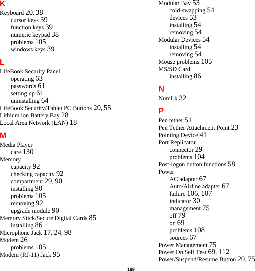 199 KKeyboard 20, 38cursor keys 39function keys 39numeric keypad 38problems 105windows keys 39LLifeBook Security Paneloperating 63passwords 61setting up 61uninstalling 64LifeBook Security/Tablet PC Buttons 20, 55Lithium ion Battery Bay 28Local Area Network (LAN) 18MMedia Playercare 130Memorycapacity 92checking capacity 92compartment 29, 90installing 90problems 105removing 92upgrade module 90Memory Stick/Secure Digital Cards 85installing 86Microphone Jack 17, 24, 98Modem 26problems 105Modem (RJ-11) Jack 95Modular Bay 53cold-swapping 54devices 53installing 54removing 54Modular Devices 54installing 54removing 54Mouse problems 105MS/SD Cardinstalling 86NNumLk 32PPen tether 51Pen Tether Attachment Point 23Pointing Device 41Port Replicatorconnector 29problems 104Post-logon button functions 58PowerAC adapter 67Auto/Airline adapter 67failure 106, 107indicator 30management 75off 79on 69problems 108sources 67Power Management 75Power On Self Test 69, 112Power/Suspend/Resume Button 20, 75