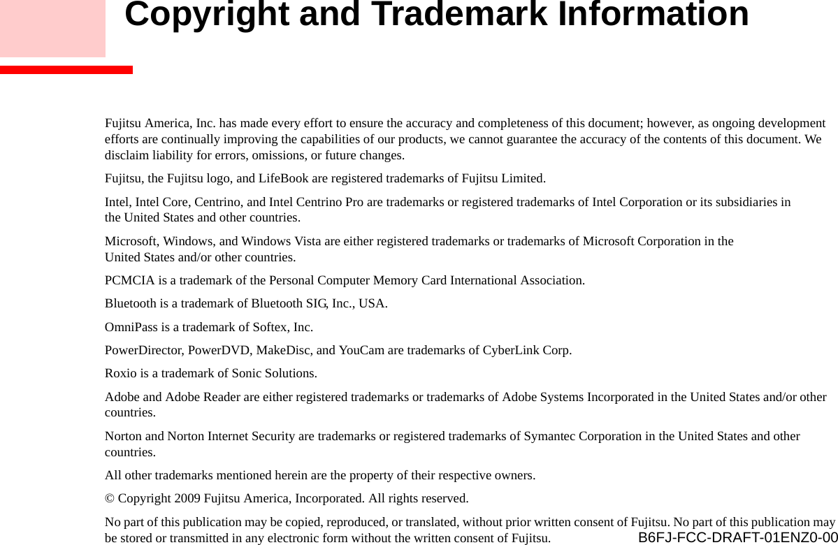     Copyright and Trademark InformationFujitsu America, Inc. has made every effort to ensure the accuracy and completeness of this document; however, as ongoing development efforts are continually improving the capabilities of our products, we cannot guarantee the accuracy of the contents of this document. We disclaim liability for errors, omissions, or future changes.Fujitsu, the Fujitsu logo, and LifeBook are registered trademarks of Fujitsu Limited.Intel, Intel Core, Centrino, and Intel Centrino Pro are trademarks or registered trademarks of Intel Corporation or its subsidiaries in the United States and other countries.Microsoft, Windows, and Windows Vista are either registered trademarks or trademarks of Microsoft Corporation in the United States and/or other countries.PCMCIA is a trademark of the Personal Computer Memory Card International Association.Bluetooth is a trademark of Bluetooth SIG, Inc., USA.OmniPass is a trademark of Softex, Inc.PowerDirector, PowerDVD, MakeDisc, and YouCam are trademarks of CyberLink Corp.Roxio is a trademark of Sonic Solutions.Adobe and Adobe Reader are either registered trademarks or trademarks of Adobe Systems Incorporated in the United States and/or other countries.Norton and Norton Internet Security are trademarks or registered trademarks of Symantec Corporation in the United States and other countries.All other trademarks mentioned herein are the property of their respective owners.© Copyright 2009 Fujitsu America, Incorporated. All rights reserved. No part of this publication may be copied, reproduced, or translated, without prior written consent of Fujitsu. No part of this publication may be stored or transmitted in any electronic form without the written consent of Fujitsu.  B6FJ-FCC-DRAFT-01ENZ0-00