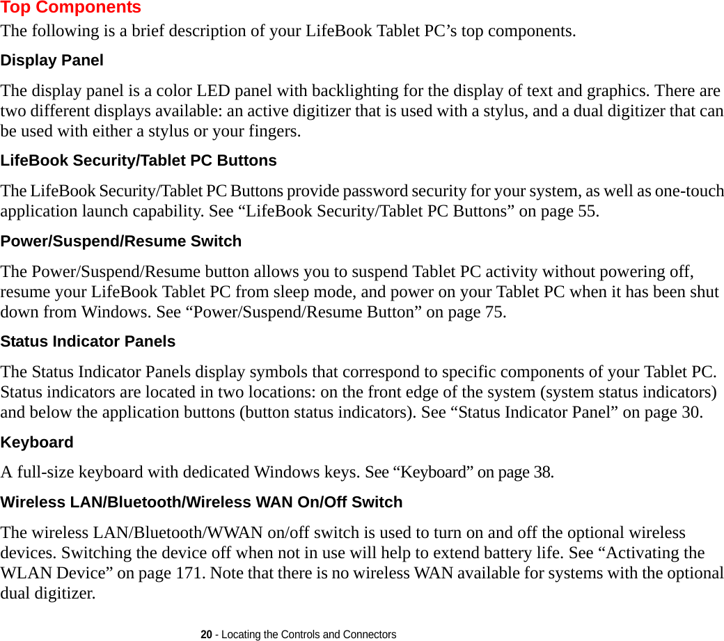 20 - Locating the Controls and ConnectorsTop ComponentsThe following is a brief description of your LifeBook Tablet PC’s top components. Display Panel The display panel is a color LED panel with backlighting for the display of text and graphics. There are two different displays available: an active digitizer that is used with a stylus, and a dual digitizer that can be used with either a stylus or your fingers. LifeBook Security/Tablet PC Buttons The LifeBook Security/Tablet PC Buttons provide password security for your system, as well as one-touch application launch capability. See “LifeBook Security/Tablet PC Buttons” on page 55.Power/Suspend/Resume Switch The Power/Suspend/Resume button allows you to suspend Tablet PC activity without powering off, resume your LifeBook Tablet PC from sleep mode, and power on your Tablet PC when it has been shut down from Windows. See “Power/Suspend/Resume Button” on page 75.Status Indicator Panels The Status Indicator Panels display symbols that correspond to specific components of your Tablet PC. Status indicators are located in two locations: on the front edge of the system (system status indicators) and below the application buttons (button status indicators). See “Status Indicator Panel” on page 30.Keyboard A full-size keyboard with dedicated Windows keys. See “Keyboard” on page 38.Wireless LAN/Bluetooth/Wireless WAN On/Off Switch The wireless LAN/Bluetooth/WWAN on/off switch is used to turn on and off the optional wireless devices. Switching the device off when not in use will help to extend battery life. See “Activating the WLAN Device” on page 171. Note that there is no wireless WAN available for systems with the optional dual digitizer.