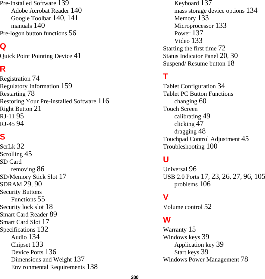 200 Pre-Installed Software 139Adobe Acrobat Reader 140Google Toolbar 140, 141manuals 140Pre-logon button functions 56QQuick Point Pointing Device 41RRegistration 74Regulatory Information 159Restarting 78Restoring Your Pre-installed Software 116Right Button 21RJ-11 95RJ-45 94SScrLk 32Scrolling 45SD Cardremoving 86SD/Memory Stick Slot 17SDRAM 29, 90Security ButtonsFunctions 55Security lock slot 18Smart Card Reader 89Smart Card Slot 17Specifications 132Audio 134Chipset 133Device Ports 136Dimensions and Weight 137Environmental Requirements 138Keyboard 137mass storage device options 134Memory 133Microprocessor 133Power 137Video 133Starting the first time 72Status Indicator Panel 20, 30Suspend/ Resume button 18TTablet Configuration 34Tablet PC Button Functionschanging 60Touch Screencalibrating 49clicking 47dragging 48Touchpad Control Adjustment 45Troubleshooting 100UUniversal 96USB 2.0 Ports 17, 23, 26, 27, 96, 105problems 106VVolume control 52WWarranty 15Windows keys 39Application key 39Start keys 39Windows Power Management 78