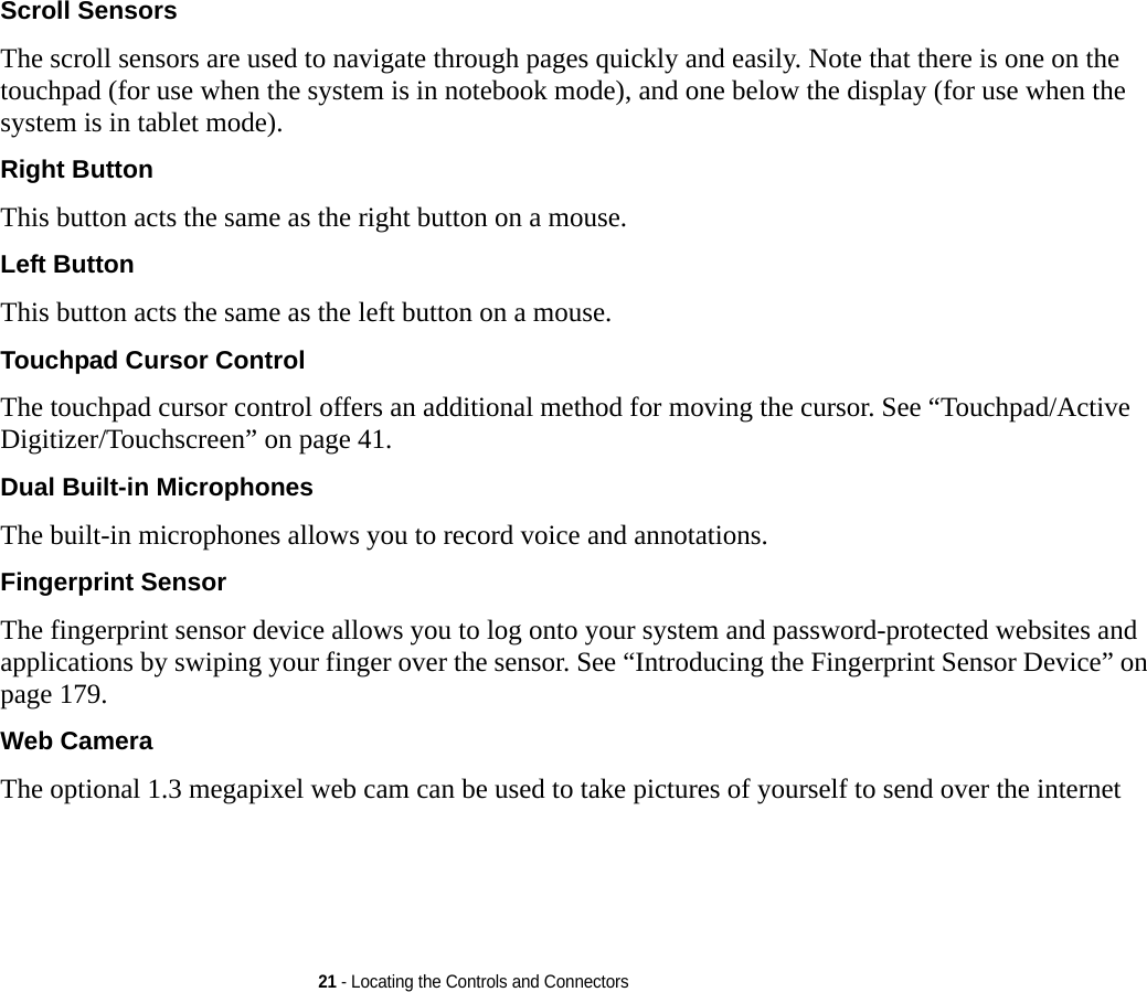 21 - Locating the Controls and ConnectorsScroll Sensors The scroll sensors are used to navigate through pages quickly and easily. Note that there is one on the touchpad (for use when the system is in notebook mode), and one below the display (for use when the system is in tablet mode).Right Button This button acts the same as the right button on a mouse.Left Button This button acts the same as the left button on a mouse.Touchpad Cursor Control The touchpad cursor control offers an additional method for moving the cursor. See “Touchpad/Active Digitizer/Touchscreen” on page 41.Dual Built-in Microphones The built-in microphones allows you to record voice and annotations. Fingerprint Sensor The fingerprint sensor device allows you to log onto your system and password-protected websites and applications by swiping your finger over the sensor. See “Introducing the Fingerprint Sensor Device” on page 179.Web Camera The optional 1.3 megapixel web cam can be used to take pictures of yourself to send over the internet 