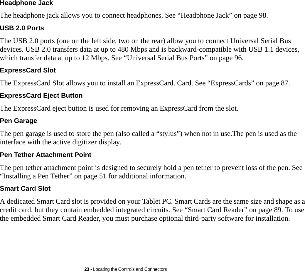 23 - Locating the Controls and ConnectorsHeadphone Jack The headphone jack allows you to connect headphones. See “Headphone Jack” on page 98. USB 2.0 Ports The USB 2.0 ports (one on the left side, two on the rear) allow you to connect Universal Serial Bus devices. USB 2.0 transfers data at up to 480 Mbps and is backward-compatible with USB 1.1 devices, which transfer data at up to 12 Mbps. See “Universal Serial Bus Ports” on page 96.ExpressCard Slot The ExpressCard Slot allows you to install an ExpressCard. Card. See “ExpressCards” on page 87.ExpressCard Eject Button The ExpressCard eject button is used for removing an ExpressCard from the slot.Pen Garage The pen garage is used to store the pen (also called a “stylus”) when not in use.The pen is used as the interface with the active digitizer display.Pen Tether Attachment Point The pen tether attachment point is designed to securely hold a pen tether to prevent loss of the pen. See “Installing a Pen Tether” on page 51 for additional information.Smart Card Slot A dedicated Smart Card slot is provided on your Tablet PC. Smart Cards are the same size and shape as a credit card, but they contain embedded integrated circuits. See “Smart Card Reader” on page 89. To use the embedded Smart Card Reader, you must purchase optional third-party software for installation.