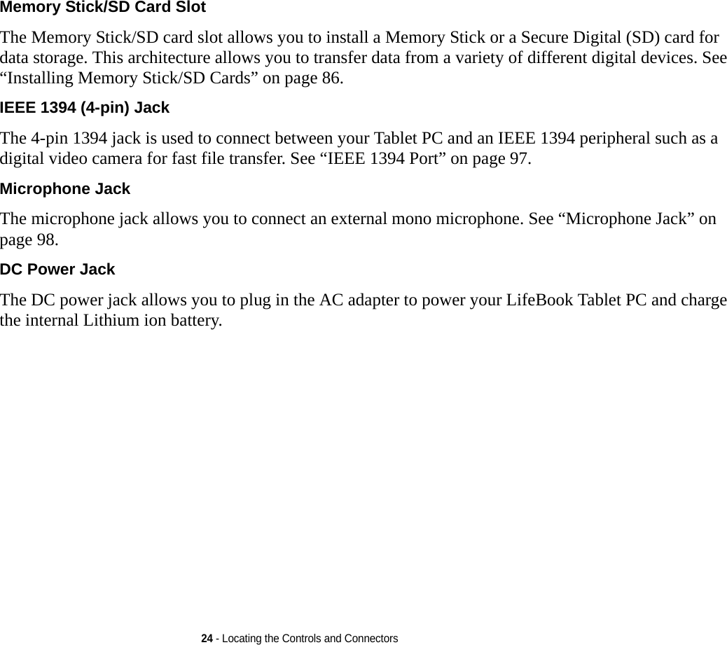 24 - Locating the Controls and ConnectorsMemory Stick/SD Card Slot The Memory Stick/SD card slot allows you to install a Memory Stick or a Secure Digital (SD) card for data storage. This architecture allows you to transfer data from a variety of different digital devices. See “Installing Memory Stick/SD Cards” on page 86.IEEE 1394 (4-pin) Jack The 4-pin 1394 jack is used to connect between your Tablet PC and an IEEE 1394 peripheral such as a digital video camera for fast file transfer. See “IEEE 1394 Port” on page 97.Microphone Jack The microphone jack allows you to connect an external mono microphone. See “Microphone Jack” on page 98.DC Power Jack The DC power jack allows you to plug in the AC adapter to power your LifeBook Tablet PC and charge the internal Lithium ion battery.