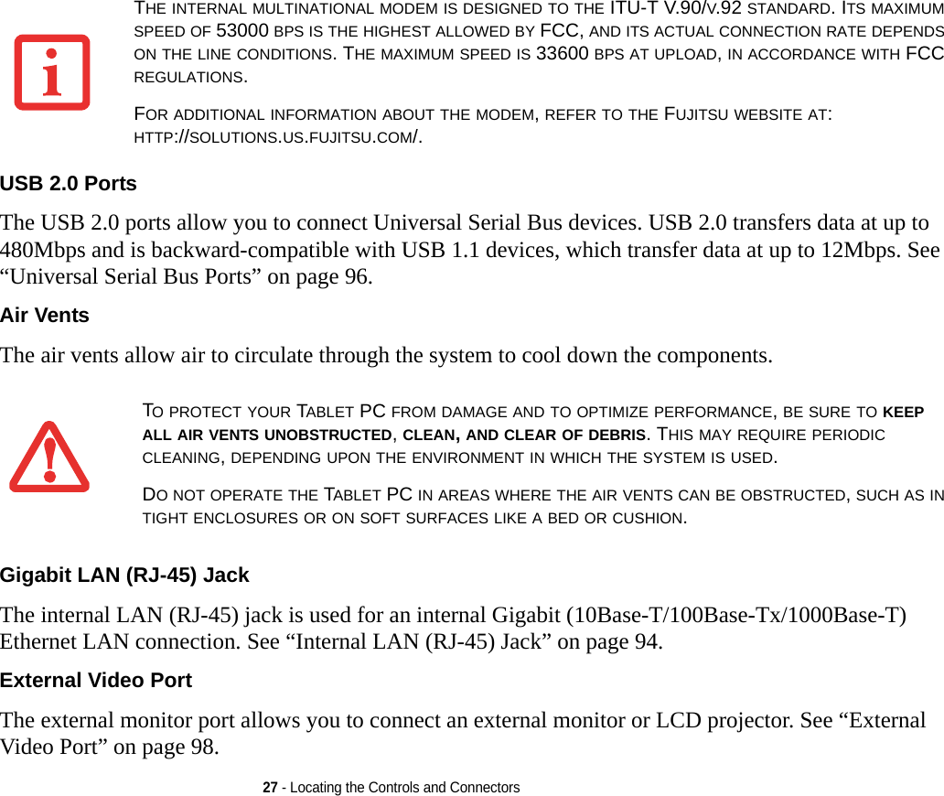 27 - Locating the Controls and ConnectorsUSB 2.0 Ports The USB 2.0 ports allow you to connect Universal Serial Bus devices. USB 2.0 transfers data at up to 480Mbps and is backward-compatible with USB 1.1 devices, which transfer data at up to 12Mbps. See “Universal Serial Bus Ports” on page 96.Air Vents The air vents allow air to circulate through the system to cool down the components. Gigabit LAN (RJ-45) Jack The internal LAN (RJ-45) jack is used for an internal Gigabit (10Base-T/100Base-Tx/1000Base-T) Ethernet LAN connection. See “Internal LAN (RJ-45) Jack” on page 94.External Video Port The external monitor port allows you to connect an external monitor or LCD projector. See “External Video Port” on page 98.THE INTERNAL MULTINATIONAL MODEM IS DESIGNED TO THE ITU-T V.90/V.92 STANDARD. ITS MAXIMUM SPEED OF 53000 BPS IS THE HIGHEST ALLOWED BY FCC, AND ITS ACTUAL CONNECTION RATE DEPENDS ON THE LINE CONDITIONS. THE MAXIMUM SPEED IS 33600 BPS AT UPLOAD, IN ACCORDANCE WITH FCC REGULATIONS.FOR ADDITIONAL INFORMATION ABOUT THE MODEM, REFER TO THE FUJITSU WEBSITE AT: HTTP://SOLUTIONS.US.FUJITSU.COM/.TO PROTECT YOUR TABLET PC FROM DAMAGE AND TO OPTIMIZE PERFORMANCE, BE SURE TO KEEP ALL AIR VENTS UNOBSTRUCTED, CLEAN, AND CLEAR OF DEBRIS. THIS MAY REQUIRE PERIODIC CLEANING, DEPENDING UPON THE ENVIRONMENT IN WHICH THE SYSTEM IS USED. DO NOT OPERATE THE TABLET PC IN AREAS WHERE THE AIR VENTS CAN BE OBSTRUCTED, SUCH AS IN TIGHT ENCLOSURES OR ON SOFT SURFACES LIKE A BED OR CUSHION.