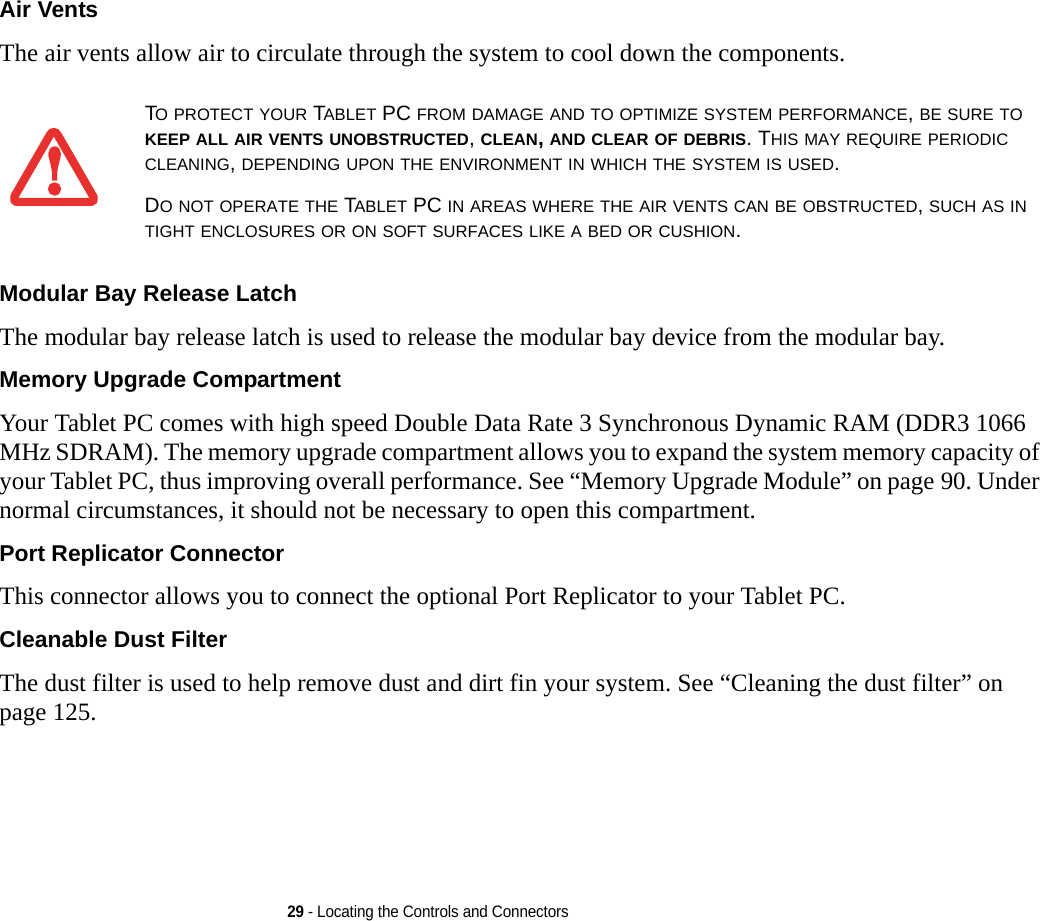 29 - Locating the Controls and ConnectorsAir Vents The air vents allow air to circulate through the system to cool down the components. Modular Bay Release Latch The modular bay release latch is used to release the modular bay device from the modular bay.Memory Upgrade Compartment Your Tablet PC comes with high speed Double Data Rate 3 Synchronous Dynamic RAM (DDR3 1066 MHz SDRAM). The memory upgrade compartment allows you to expand the system memory capacity of your Tablet PC, thus improving overall performance. See “Memory Upgrade Module” on page 90. Under normal circumstances, it should not be necessary to open this compartment.Port Replicator Connector This connector allows you to connect the optional Port Replicator to your Tablet PC. Cleanable Dust Filter The dust filter is used to help remove dust and dirt fin your system. See “Cleaning the dust filter” on page 125.TO PROTECT YOUR TABLET PC FROM DAMAGE AND TO OPTIMIZE SYSTEM PERFORMANCE, BE SURE TO KEEP ALL AIR VENTS UNOBSTRUCTED, CLEAN, AND CLEAR OF DEBRIS. THIS MAY REQUIRE PERIODIC CLEANING, DEPENDING UPON THE ENVIRONMENT IN WHICH THE SYSTEM IS USED. DO NOT OPERATE THE TABLET PC IN AREAS WHERE THE AIR VENTS CAN BE OBSTRUCTED, SUCH AS IN TIGHT ENCLOSURES OR ON SOFT SURFACES LIKE A BED OR CUSHION.