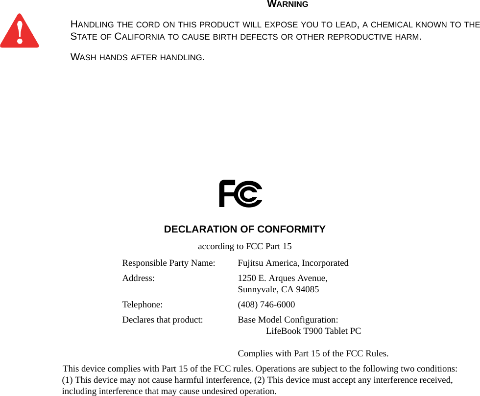 WARNINGHANDLING THE CORD ON THIS PRODUCT WILL EXPOSE YOU TO LEAD, A CHEMICAL KNOWN TO THE STATE OF CALIFORNIA TO CAUSE BIRTH DEFECTS OR OTHER REPRODUCTIVE HARM. WASH HANDS AFTER HANDLING.DECLARATION OF CONFORMITYaccording to FCC Part 15Responsible Party Name: Fujitsu America, IncorporatedAddress:  1250 E. Arques Avenue,Sunnyvale, CA 94085Telephone: (408) 746-6000Declares that product: Base Model Configuration:LifeBook T900 Tablet PCComplies with Part 15 of the FCC Rules.This device complies with Part 15 of the FCC rules. Operations are subject to the following two conditions:(1) This device may not cause harmful interference, (2) This device must accept any interference received, including interference that may cause undesired operation.