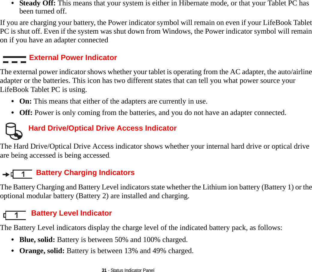 31 - Status Indicator Panel•Steady Off: This means that your system is either in Hibernate mode, or that your Tablet PC has been turned off.If you are charging your battery, the Power indicator symbol will remain on even if your LifeBook Tablet PC is shut off. Even if the system was shut down from Windows, the Power indicator symbol will remain on if you have an adapter connectedExternal Power IndicatorThe external power indicator shows whether your tablet is operating from the AC adapter, the auto/airline adapter or the batteries. This icon has two different states that can tell you what power source your LifeBook Tablet PC is using.•On: This means that either of the adapters are currently in use.•Off: Power is only coming from the batteries, and you do not have an adapter connected. Hard Drive/Optical Drive Access IndicatorThe Hard Drive/Optical Drive Access indicator shows whether your internal hard drive or optical drive are being accessed is being accessed.Battery Charging IndicatorsThe Battery Charging and Battery Level indicators state whether the Lithium ion battery (Battery 1) or the optional modular battery (Battery 2) are installed and charging. Battery Level IndicatorThe Battery Level indicators display the charge level of the indicated battery pack, as follows:•Blue, solid: Battery is between 50% and 100% charged.•Orange, solid: Battery is between 13% and 49% charged.11