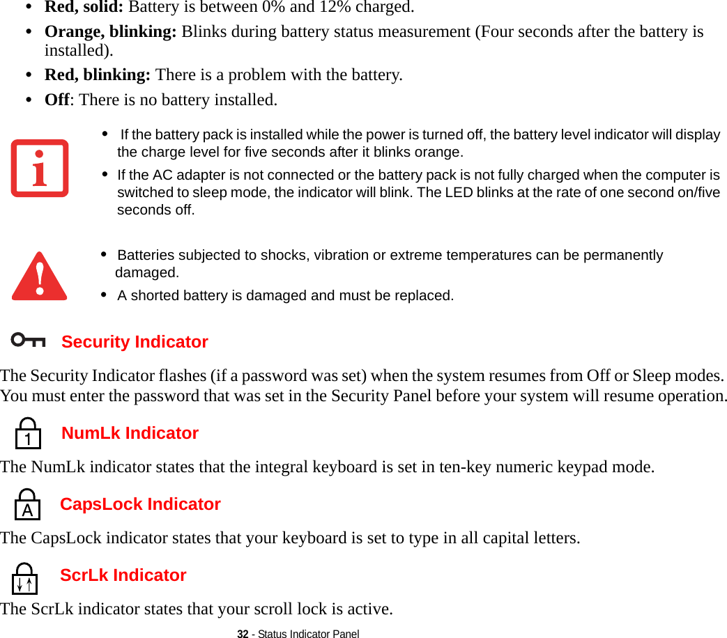 32 - Status Indicator Panel•Red, solid: Battery is between 0% and 12% charged.•Orange, blinking: Blinks during battery status measurement (Four seconds after the battery is installed).•Red, blinking: There is a problem with the battery.•Off: There is no battery installed. Security IndicatorThe Security Indicator flashes (if a password was set) when the system resumes from Off or Sleep modes. You must enter the password that was set in the Security Panel before your system will resume operation. NumLk IndicatorThe NumLk indicator states that the integral keyboard is set in ten-key numeric keypad mode.  CapsLock IndicatorThe CapsLock indicator states that your keyboard is set to type in all capital letters.  ScrLk IndicatorThe ScrLk indicator states that your scroll lock is active. • If the battery pack is installed while the power is turned off, the battery level indicator will display the charge level for five seconds after it blinks orange.•If the AC adapter is not connected or the battery pack is not fully charged when the computer is switched to sleep mode, the indicator will blink. The LED blinks at the rate of one second on/five seconds off. •Batteries subjected to shocks, vibration or extreme temperatures can be permanently damaged.•A shorted battery is damaged and must be replaced.