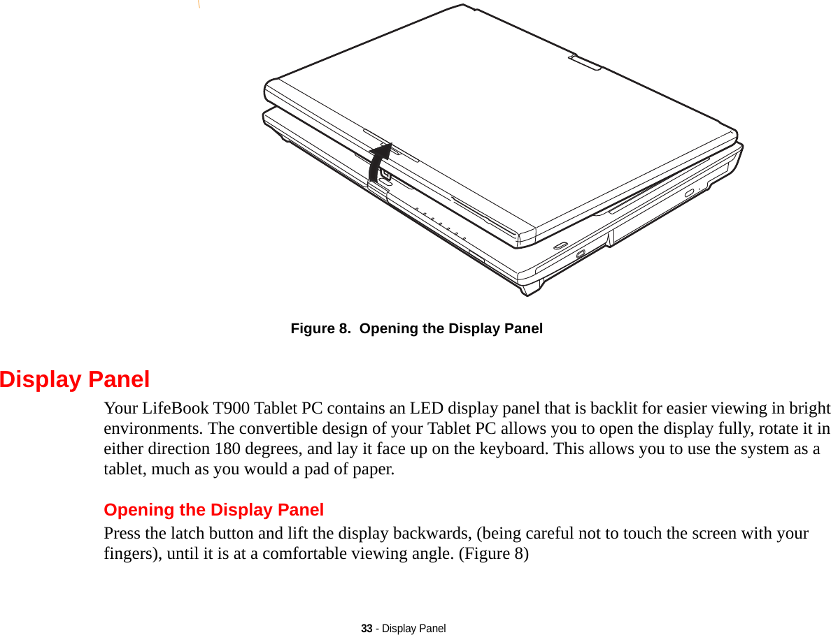 33 - Display PanelFigure 8.  Opening the Display PanelDisplay PanelYour LifeBook T900 Tablet PC contains an LED display panel that is backlit for easier viewing in bright environments. The convertible design of your Tablet PC allows you to open the display fully, rotate it in either direction 180 degrees, and lay it face up on the keyboard. This allows you to use the system as a tablet, much as you would a pad of paper.Opening the Display PanelPress the latch button and lift the display backwards, (being careful not to touch the screen with your fingers), until it is at a comfortable viewing angle. (Figure 8)