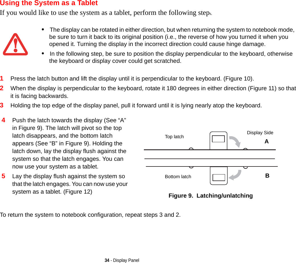 34 - Display PanelUsing the System as a TabletIf you would like to use the system as a tablet, perform the following steps. 1Press the latch button and lift the display until it is perpendicular to the keyboard. (Figure 10).2When the display is perpendicular to the keyboard, rotate it 180 degrees in either direction (Figure 11) so that it is facing backwards.3Holding the top edge of the display panel, pull it forward until it is lying nearly atop the keyboard.To return the system to notebook configuration, repeat steps 3 and 2.•The display can be rotated in either direction, but when returning the system to notebook mode, be sure to turn it back to its original position (i.e., the reverse of how you turned it when you opened it. Turning the display in the incorrect direction could cause hinge damage.•In the following step, be sure to position the display perpendicular to the keyboard, otherwise the keyboard or display cover could get scratched.4Push the latch towards the display (See “A” in Figure 9). The latch will pivot so the top latch disappears, and the bottom latch appears (See “B” in Figure 9). Holding the latch down, lay the display flush against the system so that the latch engages. You can now use your system as a tablet. 5Lay the display flush against the system so that the latch engages. You can now use your system as a tablet. (Figure 12) Figure 9.  Latching/unlatchingTop latchBottom latchDisplay SideAB