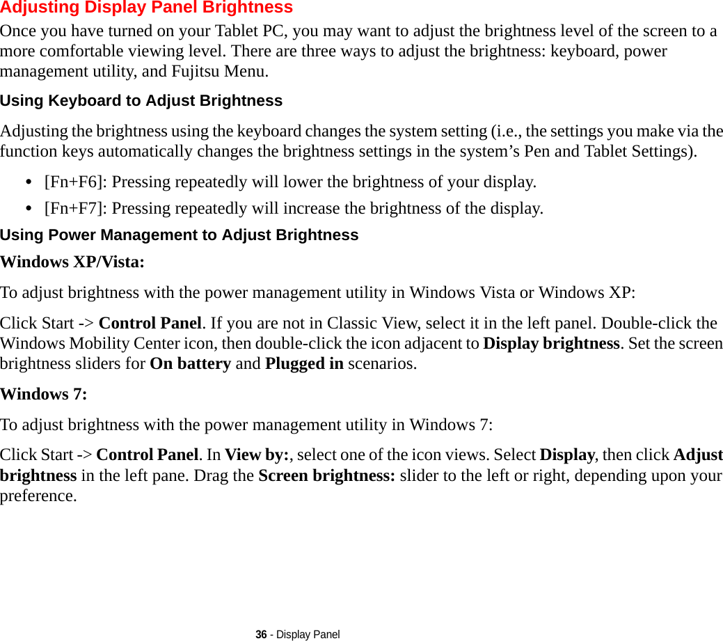 36 - Display PanelAdjusting Display Panel BrightnessOnce you have turned on your Tablet PC, you may want to adjust the brightness level of the screen to a more comfortable viewing level. There are three ways to adjust the brightness: keyboard, power management utility, and Fujitsu Menu. Using Keyboard to Adjust Brightness Adjusting the brightness using the keyboard changes the system setting (i.e., the settings you make via the function keys automatically changes the brightness settings in the system’s Pen and Tablet Settings). •[Fn+F6]: Pressing repeatedly will lower the brightness of your display.•[Fn+F7]: Pressing repeatedly will increase the brightness of the display.Using Power Management to Adjust Brightness Windows XP/Vista:To adjust brightness with the power management utility in Windows Vista or Windows XP:Click Start -&gt; Control Panel. If you are not in Classic View, select it in the left panel. Double-click the Windows Mobility Center icon, then double-click the icon adjacent to Display brightness. Set the screen brightness sliders for On battery and Plugged in scenarios.Windows 7:To adjust brightness with the power management utility in Windows 7:Click Start -&gt; Control Panel. In View by:, select one of the icon views. Select Display, then click Adjust brightness in the left pane. Drag the Screen brightness: slider to the left or right, depending upon your preference.