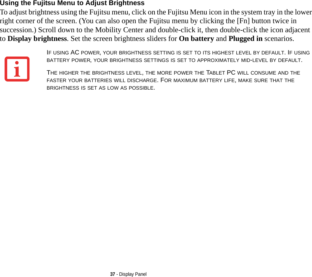 37 - Display PanelUsing the Fujitsu Menu to Adjust Brightness To adjust brightness using the Fujitsu menu, click on the Fujitsu Menu icon in the system tray in the lower right corner of the screen. (You can also open the Fujitsu menu by clicking the [Fn] button twice in succession.) Scroll down to the Mobility Center and double-click it, then double-click the icon adjacent to Display brightness. Set the screen brightness sliders for On battery and Plugged in scenarios.IF USING AC POWER, YOUR BRIGHTNESS SETTING IS SET TO ITS HIGHEST LEVEL BY DEFAULT. IF USING BATTERY POWER, YOUR BRIGHTNESS SETTINGS IS SET TO APPROXIMATELY MID-LEVEL BY DEFAULT.THE HIGHER THE BRIGHTNESS LEVEL, THE MORE POWER THE TABLET PC WILL CONSUME AND THE FASTER YOUR BATTERIES WILL DISCHARGE. FOR MAXIMUM BATTERY LIFE, MAKE SURE THAT THE BRIGHTNESS IS SET AS LOW AS POSSIBLE.