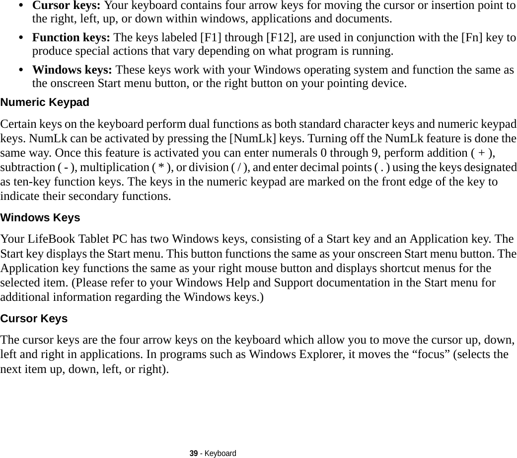 39 - Keyboard•Cursor keys: Your keyboard contains four arrow keys for moving the cursor or insertion point to the right, left, up, or down within windows, applications and documents. •Function keys: The keys labeled [F1] through [F12], are used in conjunction with the [Fn] key to produce special actions that vary depending on what program is running. •Windows keys: These keys work with your Windows operating system and function the same as the onscreen Start menu button, or the right button on your pointing device.Numeric Keypad Certain keys on the keyboard perform dual functions as both standard character keys and numeric keypad keys. NumLk can be activated by pressing the [NumLk] keys. Turning off the NumLk feature is done the same way. Once this feature is activated you can enter numerals 0 through 9, perform addition ( + ), subtraction ( - ), multiplication ( * ), or division ( / ), and enter decimal points ( . ) using the keys designated as ten-key function keys. The keys in the numeric keypad are marked on the front edge of the key to indicate their secondary functions. Windows Keys Your LifeBook Tablet PC has two Windows keys, consisting of a Start key and an Application key. The Start key displays the Start menu. This button functions the same as your onscreen Start menu button. The Application key functions the same as your right mouse button and displays shortcut menus for the selected item. (Please refer to your Windows Help and Support documentation in the Start menu for additional information regarding the Windows keys.) Cursor Keys The cursor keys are the four arrow keys on the keyboard which allow you to move the cursor up, down, left and right in applications. In programs such as Windows Explorer, it moves the “focus” (selects the next item up, down, left, or right). 