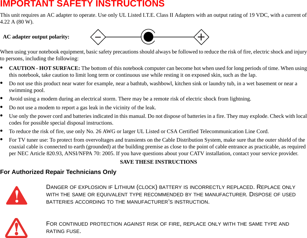 IMPORTANT SAFETY INSTRUCTIONS This unit requires an AC adapter to operate. Use only UL Listed I.T.E. Class II Adapters with an output rating of 19 VDC, with a current of 4.22 A (80 W).When using your notebook equipment, basic safety precautions should always be followed to reduce the risk of fire, electric shock and injury to persons, including the following:•CAUTION - HOT SURFACE: The bottom of this notebook computer can become hot when used for long periods of time. When using this notebook, take caution to limit long term or continuous use while resting it on exposed skin, such as the lap.•Do not use this product near water for example, near a bathtub, washbowl, kitchen sink or laundry tub, in a wet basement or near a swimming pool.•Avoid using a modem during an electrical storm. There may be a remote risk of electric shock from lightning.•Do not use a modem to report a gas leak in the vicinity of the leak.•Use only the power cord and batteries indicated in this manual. Do not dispose of batteries in a fire. They may explode. Check with local codes for possible special disposal instructions.•To reduce the risk of fire, use only No. 26 AWG or larger UL Listed or CSA Certified Telecommunication Line Cord.•For TV tuner use: To protect from overvoltages and transients on the Cable Distribution System, make sure that the outer shield of the coaxial cable is connected to earth (grounded) at the building premise as close to the point of cable entrance as practicable, as required per NEC Article 820.93, ANSI/NFPA 70: 2005. If you have questions about your CATV installation, contact your service provider.SAVE THESE INSTRUCTIONSFor Authorized Repair Technicians Only DANGER OF EXPLOSION IF LITHIUM (CLOCK) BATTERY IS INCORRECTLY REPLACED. REPLACE ONLY WITH THE SAME OR EQUIVALENT TYPE RECOMMENDED BY THE MANUFACTURER. DISPOSE OF USED BATTERIES ACCORDING TO THE MANUFACTURER’S INSTRUCTION.FOR CONTINUED PROTECTION AGAINST RISK OF FIRE, REPLACE ONLY WITH THE SAME TYPE AND RATING FUSE.+AC adapter output polarity: