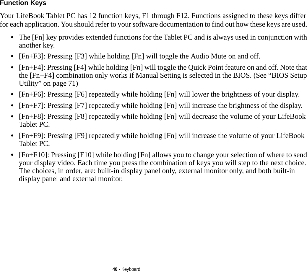 40 - KeyboardFunction Keys Your LifeBook Tablet PC has 12 function keys, F1 through F12. Functions assigned to these keys differ for each application. You should refer to your software documentation to find out how these keys are used. •The [Fn] key provides extended functions for the Tablet PC and is always used in conjunction with another key. •[Fn+F3]: Pressing [F3] while holding [Fn] will toggle the Audio Mute on and off.•[Fn+F4]: Pressing [F4] while holding [Fn] will toggle the Quick Point feature on and off. Note that the [Fn+F4] combination only works if Manual Setting is selected in the BIOS. (See “BIOS Setup Utility” on page 71)•[Fn+F6]: Pressing [F6] repeatedly while holding [Fn] will lower the brightness of your display.•[Fn+F7]: Pressing [F7] repeatedly while holding [Fn] will increase the brightness of the display.•[Fn+F8]: Pressing [F8] repeatedly while holding [Fn] will decrease the volume of your LifeBook Tablet PC.•[Fn+F9]: Pressing [F9] repeatedly while holding [Fn] will increase the volume of your LifeBook Tablet PC.•[Fn+F10]: Pressing [F10] while holding [Fn] allows you to change your selection of where to send your display video. Each time you press the combination of keys you will step to the next choice. The choices, in order, are: built-in display panel only, external monitor only, and both built-in display panel and external monitor.